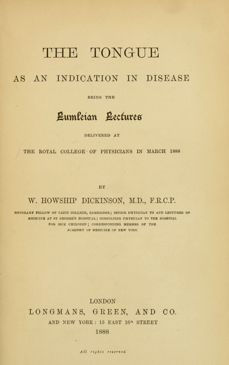 AS AN INDICATION IN DISEASE BEING THE &vmUian 0^tci\xU0 DELIVERED AT THE ROYAL COLLEGE' OF PHYSICIANS IN MARCH 1888 BY W. HOWSHIP DICKINSON, M.D, P.E.C.P. HONORARY FELLOW OF CAIUS COLLEGE, CAMBRIDGE; SENIOR PHYSICIAN TO AND LECTURER ON MEDICINE AT ST GEORGE'S fiOSPlTAL ; CONSULTING PHYSICIAN TO THE HOSPITAL FOR SICK CHILDREN ; CORRESPONDING MEMBER OF THE ACADEMY OF MEDICINE OF NEW YORK LONDON LONGMANS, GREEN, AND CO, AND NEW lOEK : 15 EAST IG' STREET 1888 All rights reserved