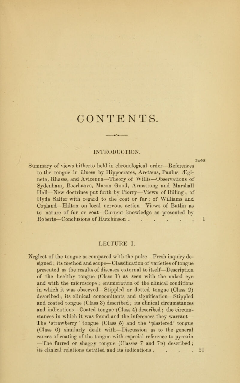 CONTENTS. INTRODUCTION. PAGE Summary of views hitherto held in chronological order—References to the tongue in illness by Hippocrates, AretSeus, Paulus ^]gi- neta, Rhases, and Avicenna—Theory of Willis—Observations of Sydenham, Boerhaave, Mason Good, Armstrong and Marshall Hall—New doctrines put forth by Piorry—Views of Billing ; of Hyde Salter with regard to the coat or fur ; of Williams and Copland—Hilton on local nervous action—Views of Butlin as to nature of fur or coat—Current knowledge as presented by Roberts—Conclusions of Hutchinson 1 LECTURE I. Neglect of the tongue as compared with the pulse—Fresh inquiry de- signed ; its method and scope—Classification of varieties of tongue presented as the results of diseases external to itself—Description of the healthy tongue (Class 1) as seen with the naked eye and with the microscope ; enumeration of the clinical conditions in which it was observed—Stippled or dotted tongue (Class 2) described; its clinical concomitants and (signification—Stippled and coated tongue (Class 3) described ; its clinical circumstances and indications—Coated tongue (Class 4) described ; the circum- stances in which it was found and the inferences they warrant— The 'strawberry' tongue (Class 5) and the ^plastered' tongue (Class 6) similarly dealt with—Discussion as to the general causes of coating of the tongue with especial reference to pyrexia —The furred or shaggy tongue (Classes 7 and 7d) described ; its clinical relations detailed and its indications . . . .21