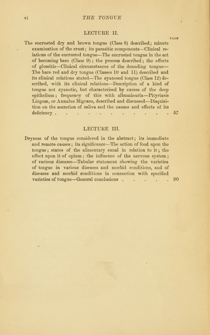 LECTURE II. PAGB The encrusted dry and brown tongue (Class 8) described; minute examination of the crust; its parasitic components—Clinical re- lations of the encrusted tongue—The encrusted tongue in the act of becoming bare (Class 9) ; the process described; the effects of glossitis—Clinical circumstances of the denuding tongue— The bare red and dry tongue (Classes 10 and 11) described and its clinical relations stated—The cyanosed tongue (Class 12) de- scribed, with its clinical relations—Description of a kind of tongue not cyanotic, but characterised by excess of the deep epithelium; frequency of this with albuminuria—Pityriasis Linguae, or Annulus Migrans, described and discussed—Disquisi- tion on the secretion of saliva and the causes and effects of its deficiency . . . . • . 67 LECTURE III. Dryness of the tongue considered in the abstract; its immediate and remote causes ; its significance—The action of food upon the tongue ; states of the alimentary canal in relation to it; the effect upon it of opium ; the influence of the nervous system ; of various diseases—Tabular statement showing the varieties of tongue in various diseases and morbid conditions, and of diseases and morbid conditions in connection with specified varieties of tongue—General conclusions 90