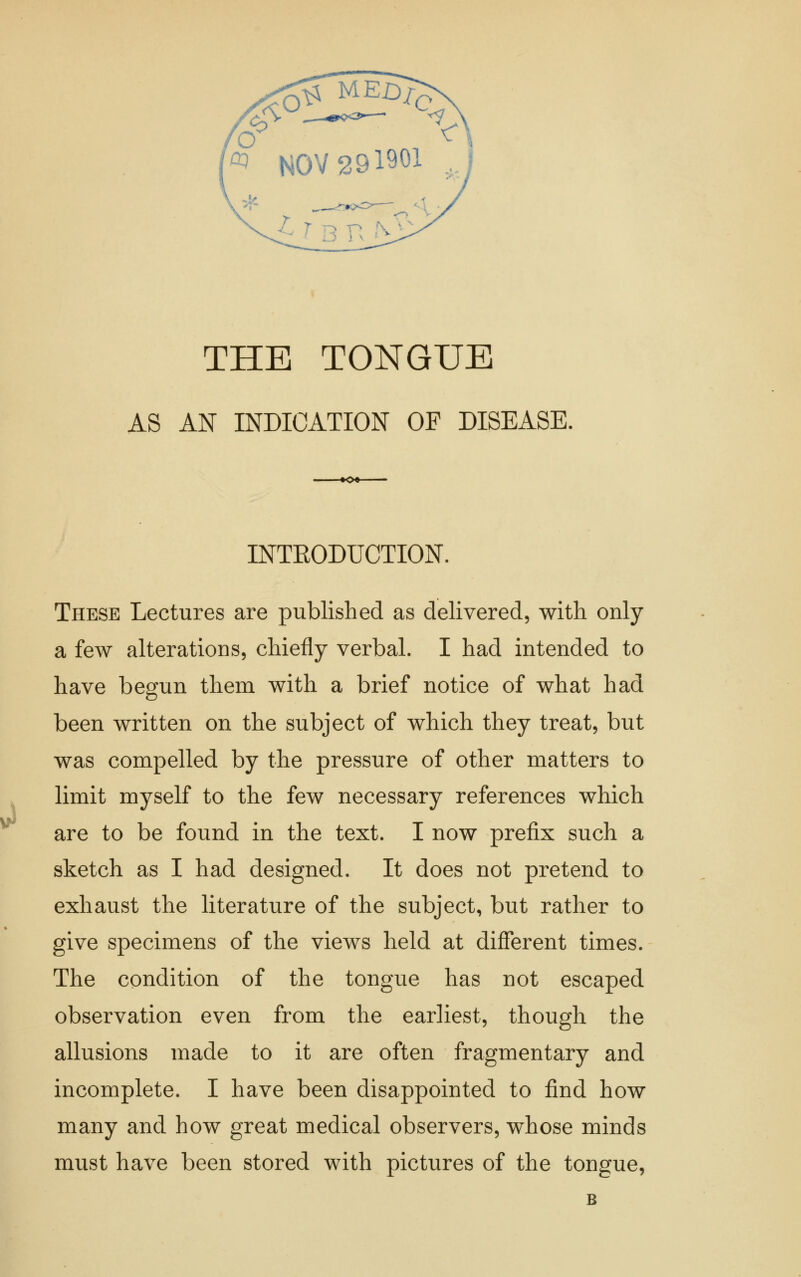 ^ NOV 291901 THE TONGUE AS AN INDICATION OP DISEASE, INTEODUCTION. These Lectures are published as delivered, with only a few alterations, chiefly verbal. I had intended to have begun them with a brief notice of what had been written on the subject of which they treat, but was compelled by the pressure of other matters to limit myself to the few necessary references which are to be found in the text. I now prefix such a sketch as I had designed. It does not pretend to exhaust the literature of the subject, but rather to give specimens of the views held at different times. The condition of the tongue has not escaped observation even from the earliest, though the allusions made to it are often fragmentary and incomplete. I have been disappointed to find how many and how great medical observers, whose minds must have been stored with pictures of the tongue, B