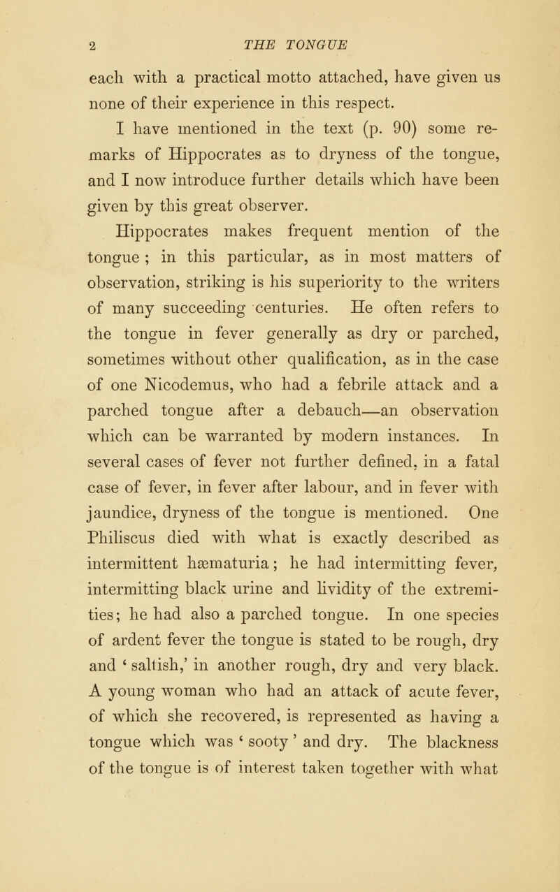 each with a practical motto attached, have given us none of their experience in this respect. I have mentioned in the text (p. 90) some re- marks of Hippocrates as to dryness of the tongue, and I now introduce further details which have been given by this great observer. Hippocrates makes frequent mention of the tongue ; in this particular, as in most matters of observation, striking is his superiority to the writers of many succeeding centuries. He often refers to the tongue in fever generally as dry or parched, sometimes without other qualification, as in the case of one Nicodemus, who had a febrile attack and a parched tongue after a debauch—an observation which can be warranted by modern instances. In several cases of fever not further defined, in a fatal case of fever, in fever after labour, and in fever with jaundice, dryness of the tongue is mentioned. One Phihscus died with what is exactly described as intermittent hsematuria; he had intermitting fever, intermitting black urine and lividity of the extremi- ties; he had also a parched tongue. In one species of ardent fever the tongue is stated to be rough, dry and ' saltish,' in another rough, dry and very black. A young woman who had an attack of acute fever, of which she recovered, is represented as having a tongue which was ' sooty ' and dry. The blackness of the tongue is of interest taken together with what