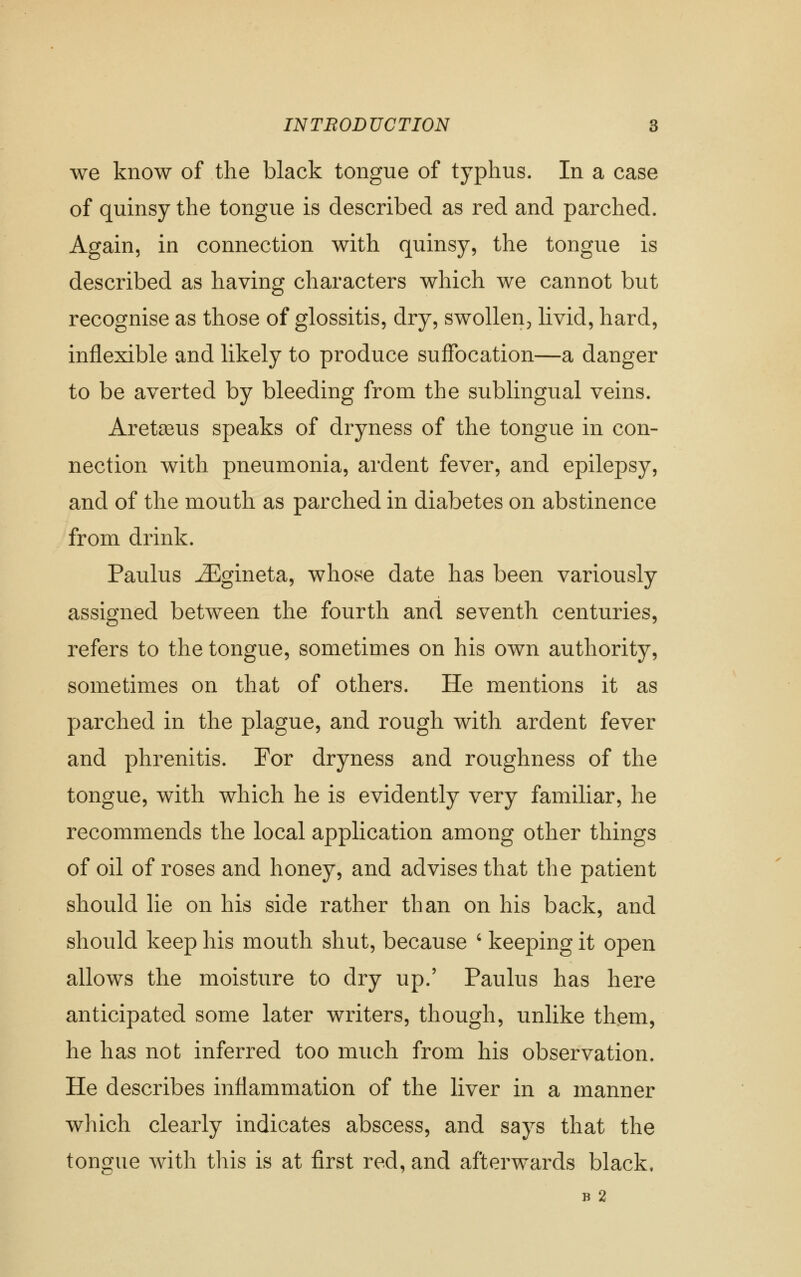 we know of the black tongue of typhus. In a case of quinsy the tongue is described as red and parched. Again, in connection with quinsy, the tongue is described as having characters which we cannot but recognise as those of glossitis, dry, swollen^ livid, hard, inflexible and likely to produce suffocation—a danger to be averted by bleeding from the sublingual veins. Areta3us speaks of dryness of the tongue in con- nection with pneumonia, ardent fever, and epilepsy, and of the mouth as parched in diabetes on abstinence from drink. Paulus ^gineta, whose date has been variously assigned between the fourth and seventh centuries, refers to the tongue, sometimes on his own authority, sometimes on that of others. He mentions it as parched in the plague, and rough with ardent fever and phrenitis. For dryness and roughness of the tongue, with which he is evidently very familiar, he recommends the local application among other things of oil of roses and honey, and advises that the patient should he on his side rather than on his back, and should keep his mouth shut, because ' keeping it open allows the moisture to dry up.' Paulus has here anticipated some later writers, though, unlike them, he has not inferred too much from his observation. He describes inflammation of the liver in a manner which clearly indicates abscess, and says that the tongue with this is at first red, and afterwards black, B 2