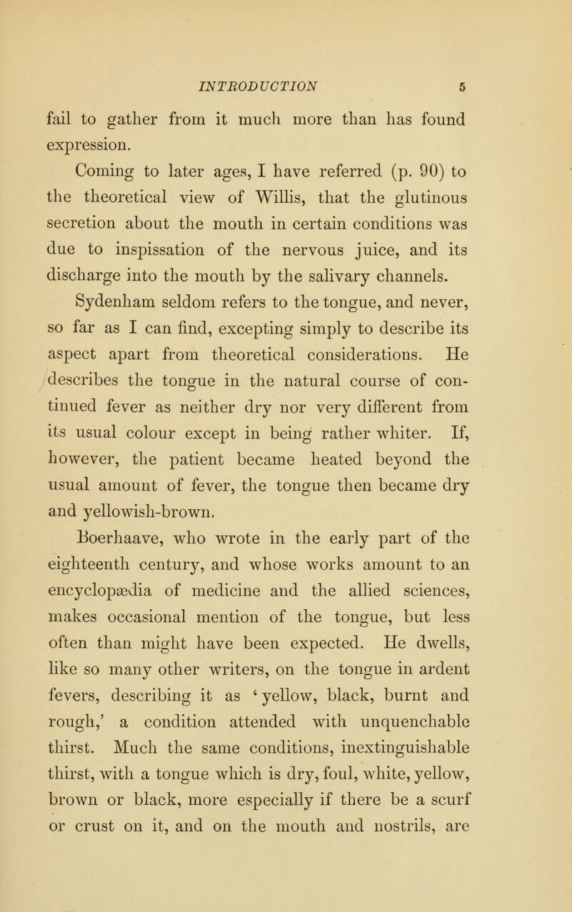 fail to gather from it much more than has found expression. Coming to later ages, I have referred (p. 90) to the theoretical view of Willis, that the glutinous secretion about the mouth in certain conditions was due to inspissation of the nervous juice, and its discharge into the mouth by the salivary channels. Sydenham seldom refers to the tongue, and never, so far as I can find, excepting simply to describe its aspect apart from theoretical considerations. He describes the tongue in the natural course of con- tinued fever as neither dry nor very different from its usual colour except in being rather whiter. If, however, the patient became heated beyond the usual amount of fever, the tongue then became dry and yellowish-brown. Boerhaave, who wrote in the early part of the eighteenth century, and whose works amount to an encyclopsedia of medicine and the allied sciences, makes occasional mention of the tongue, but less often than might have been expected. He dwells, like so many other writers, on the tongue in ardent fevers, describing it as ' yellow, black, burnt and rough,' a condition attended with unquenchable thirst. Much the same conditions, inextinguishable thirst, with a tongue which is dry, foul, white, yellow, brown or black, more especially if there be a scurf or crust on it, and on the mouth and nostrils, are