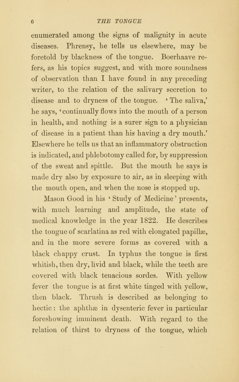 enumerated among the signs of malignity in acute diseases. Phrensy, he tells us elsewhere, may be foretold by blackness of the tongue. Boerhaave re- fers, as his topics suggest, and with more soundness of observation than I have found in any preceding writer, to the relation of the salivary secretion to disease and to dryness of the tongue. ' The saliva,' he says, ' continually flows into the mouth of a person in health, and nothing is a surer sign to a physician of disease in a patient than his having a dry mouth.' Elsewhere he tells us that an inflammatory obstruction is indicated, and phlebotomy called for, by suppression of the sweat and spittle. But the mouth he says is made dry also by exposure to air, as in sleeping with the mouth open, and when the nose is stopped up. Mason Good in his ' Study of Medicine' presents, with much learning and amplitude, the state of medical knowledge in the year 1822. He describes the tongue of scarlatina as red with elongated papillae, and in the more severe forms as covered with a black chappy crust. In typhus the tongue is first whitish, then dry, livid and black, while the teeth are covered with black tenacious sordes. With yellow fever the tongue is at first white tinged with yellow, then black. Thrush is described as belonging to hectic: the aphthae in dysenteric fever in particular foreshowing imminent death. With regard to the relation of thirst to dryness of the tongue, which