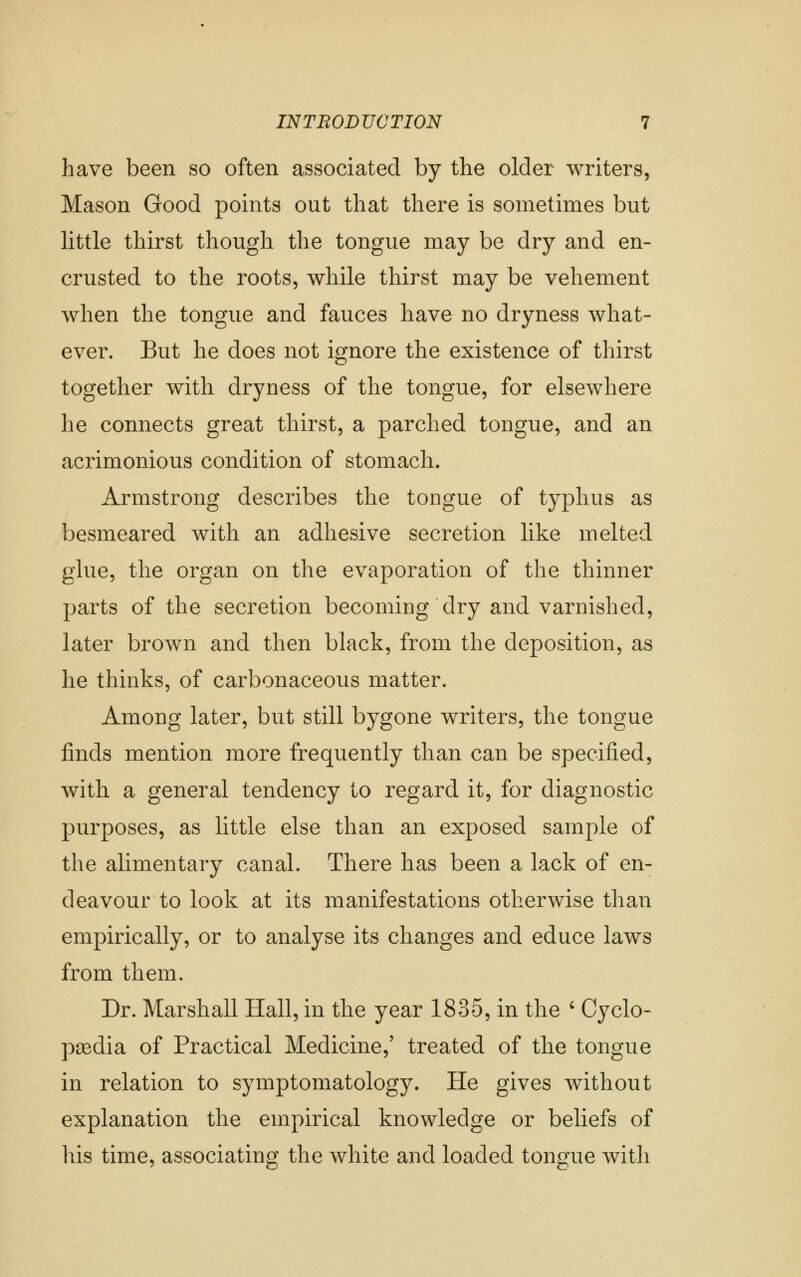 have been so often associated by the older writers. Mason Good points out that there is sometimes but httle thirst though the tongue may be dry and en- crusted to the roots, while thirst may be vehement when the tongue and fauces have no dryness what- ever. But he does not ignore the existence of thirst together with dryness of the tongue, for elsewhere he connects great thirst, a parched tongue, and an acrimonious condition of stomach. Armstrong describes the tongue of typhus as besmeared with an adhesive secretion like melted glue, the organ on the evaporation of the thinner parts of the secretion becoming dry and varnished, later brown and then black, from the deposition, as he thinks, of carbonaceous matter. Among later, but still bygone writers, the tongue finds mention more frequently than can be specified, with a general tendency to regard it, for diagnostic purposes, as little else than an exposed sample of the alimentary canal. There has been a lack of en- deavour to look at its manifestations otherwise than empirically, or to analyse its changes and educe laws from them. Dr. Marshall Hall, in the year 1835, in the ' Cyclo- paedia of Practical Medicine,' treated of the tongue in relation to symptomatology. He gives without explanation the empirical knowledge or beliefs of his time, associating the white and loaded tongue witli