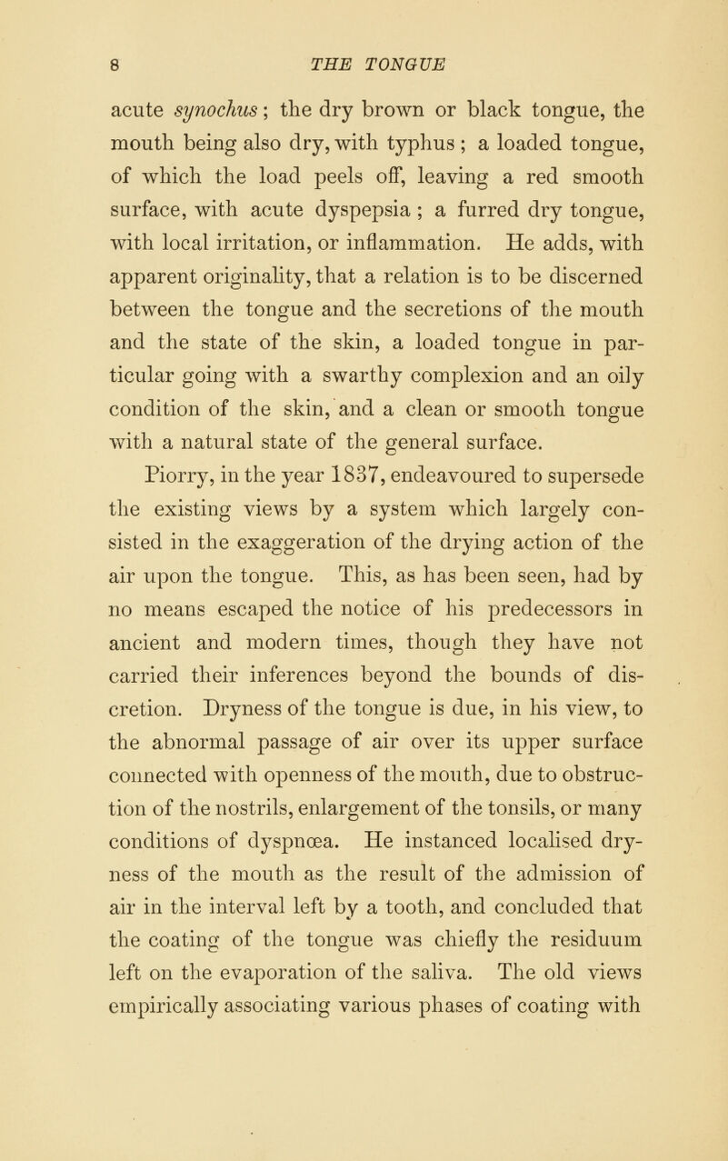 acute synochus; the dry brown or black tongue, the mouth being also dry, with typhus ; a loaded tongue, of which the load peels off, leaving a red smooth surface, with acute dyspepsia ; a furred dry tongue, with local irritation, or inflammation. He adds, with apparent originality, that a relation is to be discerned between the tongue and the secretions of the mouth and the state of the skin, a loaded tongue in par- ticular going with a swarthy complexion and an oily condition of the skin, and a clean or smooth tongue with a natural state of the general surface. Piorry, in the year 1837, endeavoured to supersede the existing views by a system which largely con- sisted in the exaggeration of the drying action of the air upon the tongue. This, as has been seen, had by no means escaped the notice of his predecessors in ancient and modern times, though they have not carried their inferences beyond the bounds of dis- cretion. Dryness of the tongue is due, in his view, to the abnormal passage of air over its upper surface connected with openness of the mouth, due to obstruc- tion of the nostrils, enlargement of the tonsils, or many conditions of dyspnoea. He instanced localised dry- ness of the mouth as the result of the admission of air in the interval left by a tooth, and concluded that the coating of the tongue was chiefly the residuum left on the evaporation of the saliva. The old views empirically associating various phases of coating with