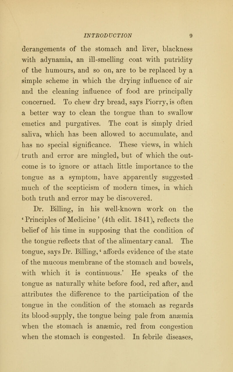 derangements of the stomach and liver, blackness with adynamia, an ill-smelling coat with putridity of the humours, and so on, are to be replaced by a simple scheme in which the drying influence of air and the cleaning influence of food are principally concerned. To chew dry bread, says Piorry, is often a better way to clean the tongue than to swallow emetics and purgatives. The coat is simply dried saliva, which has been allowed to accumulate, and has no special significance. These views, in which truth and error are mingled, but of which the out- come is to ignore or attach little importance to the tongue as a symptom, have apparently suggested much of the scepticism of modern times, in which both truth and error may be discovered. Dr. Billing, in his well-known work on the 'Principles of Medicine' (4th edit. 1841), reflects the belief of his time in supposing that the condition of the tongue reflects that of the alimentary canal. The tongue, says Dr. Billing,' affords evidence of the state of the mucous membrane of the stomach and bowels, with which it is continuous.' He speaks of the tongue as naturally white before food, red after, and attributes the difference to the participation of the tongue in the condition of the stomach as regards its blood-supply, the tongue being pale from anemia when the stomach is ana3mic, red from congestion when the stomach is congested. In febrile diseases,