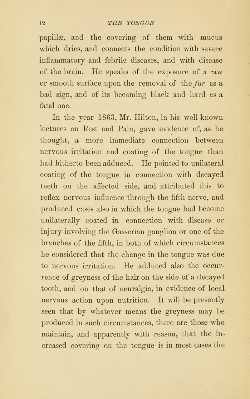 papilla, and the covering of them with mucus which dries, and connects the condition with severe inflammatory and febrile diseases, and with disease of the brain. He speaks of the exposure of a raw or smooth surface upon the removal of the fur as a bad sign, and of its becoming black and hard as a fatal one. In the year 1863, Mr. Hilton, in his well known lectures on Eest and Pain, gave evidence of, as he thought, a more immediate connection between nervous irritation and coating of the tongue than had hitherto been adduced. He pointed to unilateral coating of the tongue in connection with decayed teeth on the affected side, and attributed this to reflex nervous influence through the fifth nerve, and produced cases also in which the tongue had become unilaterally coated in connection with disease or injury involving the Gasserian ganglion or one of the branches of the fifth, in both of which circumstances he considered that the change in the tongue was due to nervous irritation. He adduced also the occur- rence of greyness of the hair on the side of a decayed tooth, and on that of neuralgia, in evidence of local nervous action upon nutrition. It will be presently seen that by whatever means the greyness may be produced in such circumstances, there are those who maintain, and apparently with reason, that the in- creased covering on the tongue is in most cases the