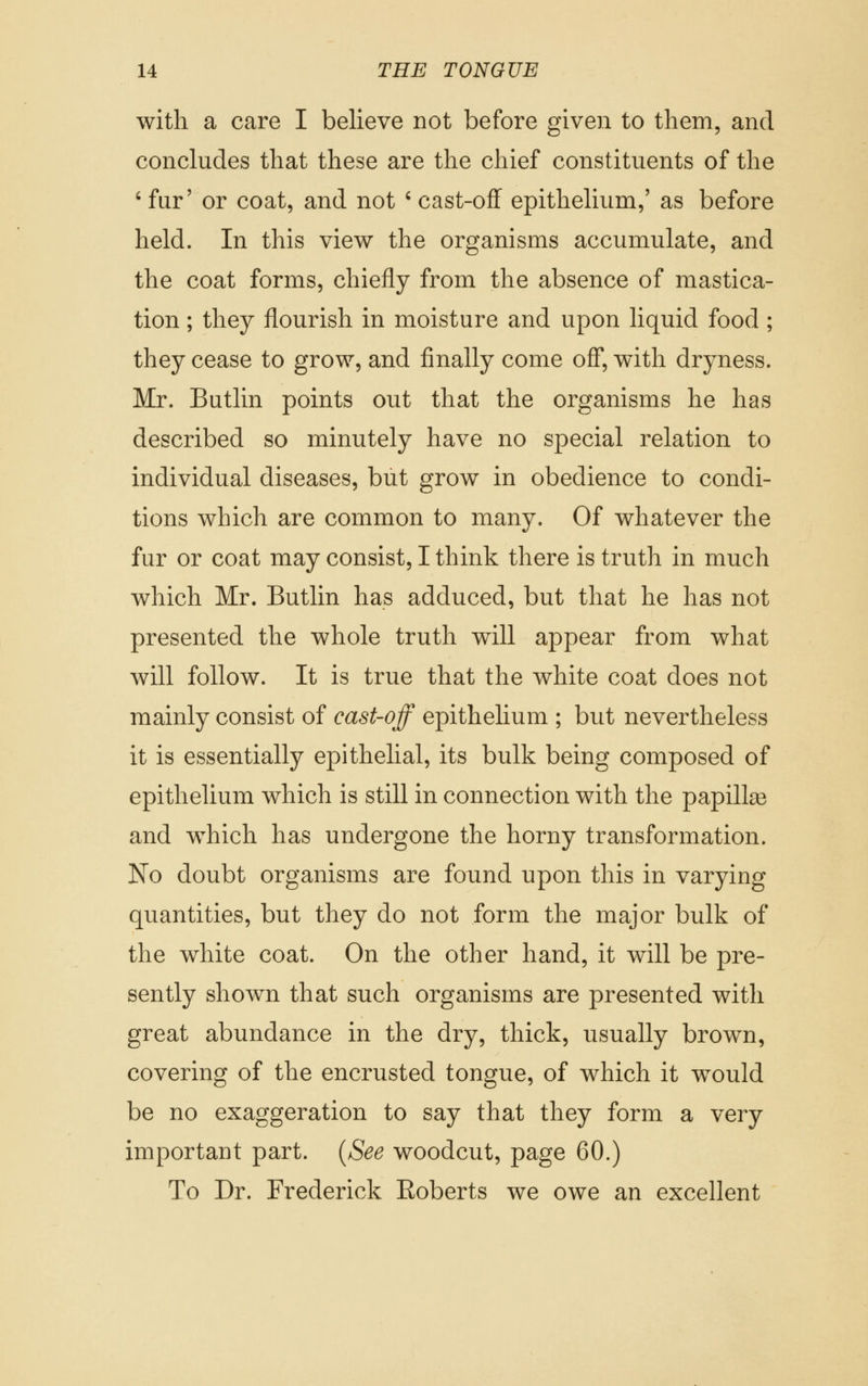 with a care I believe not before given to them, and concludes that these are the chief constituents of the ' fur' or coat, and not ' cast-off epithelium,' as before held. In this view the organisms accumulate, and the coat forms, chiefly from the absence of mastica- tion ; they flourish in moisture and upon liquid food ; they cease to grow, and finally come off, with dryness. Mr. Butlin points out that the organisms he has described so minutely have no special relation to individual diseases, but grow in obedience to condi- tions which are common to many. Of whatever the fur or coat may consist, I think there is truth in much which Mr. Butlin has adduced, but that he has not presented the whole truth will appear from what will follow. It is true that the white coat does not mainly consist of cast-off epithelium ; but nevertheless it is essentially epithelial, its bulk being composed of epithelium which is still in connection with the papillae and which has undergone the horny transformation. No doubt organisms are found upon this in varying quantities, but they do not form the major bulk of the white coat. On the other hand, it will be pre- sently shown that such organisms are presented with great abundance in the dry, thick, usually brown, covering of the encrusted tongue, of which it would be no exaggeration to say that they form a very important part. {See woodcut, page 60.) To Dr. Frederick Roberts we owe an excellent