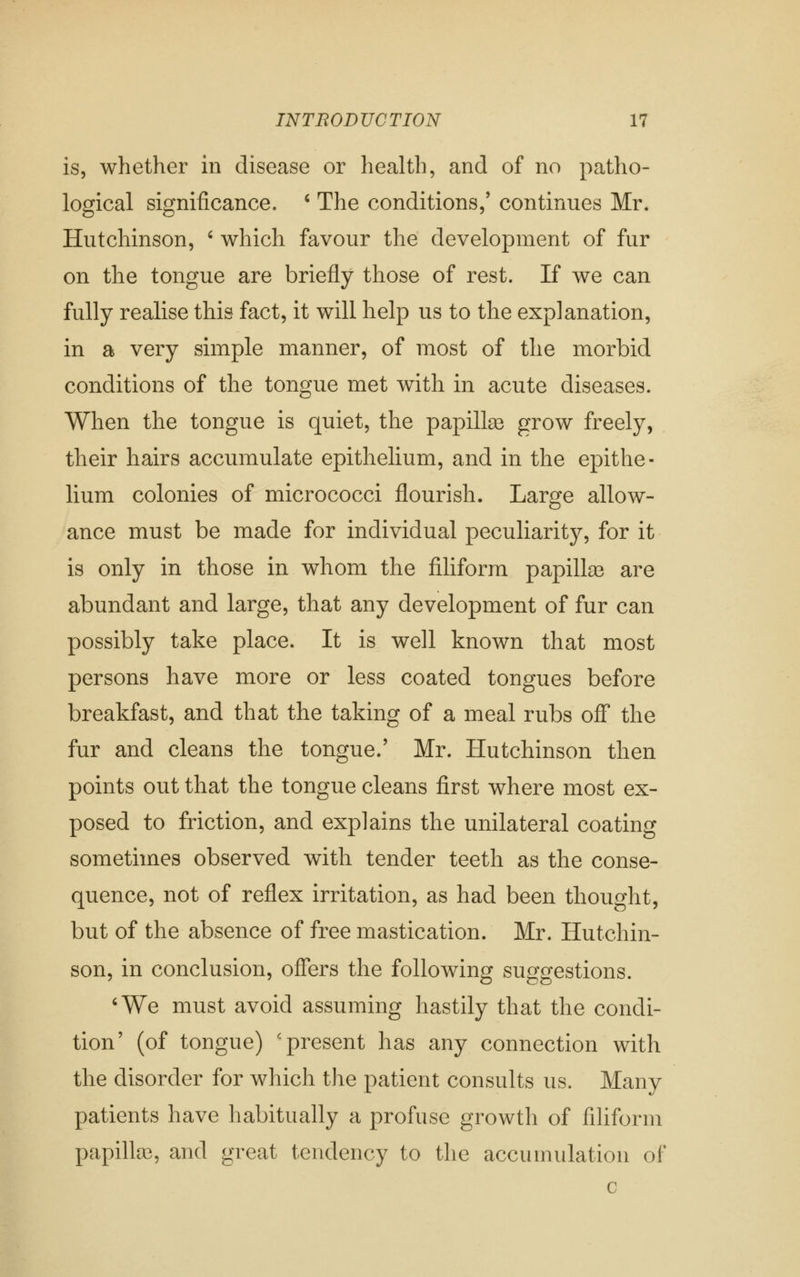 is, whether in disease or health, and of no patho- logical significance. ' The conditions,' continues Mr. Hutchinson, ' which favour the development of fur on the tongue are briefly those of rest. If we can fully realise this fact, it will help us to the explanation, in a very simple manner, of most of the morbid conditions of the tongue met with in acute diseases. When the tongue is quiet, the papillae grow freely, their hairs accumulate epithelium, and in the epithe- lium colonies of micrococci flourish. Large allow- ance must be made for individual peculiarity, for it is only in those in whom the filiform papillaa are abundant and large, that any development of fur can possibly take place. It is well known that most persons have more or less coated tongues before breakfast, and that the taking of a meal rubs oJfF the fur and cleans the tongue.' Mr. Hutchinson then points out that the tongue cleans first where most ex- posed to friction, and explains the unilateral coating sometimes observed with tender teeth as the conse- quence, not of reflex irritation, as had been thought, but of the absence of free mastication. Mr. Hutchin- son, in conclusion, offers the following suggestions. ^We must avoid assuming hastily that the condi- tion' (of tongue) 'present has any connection with the disorder for which the patient consults us. Many patients have habitually a profuse growth of filiform papilla3, and great tendency to the accumulation of c