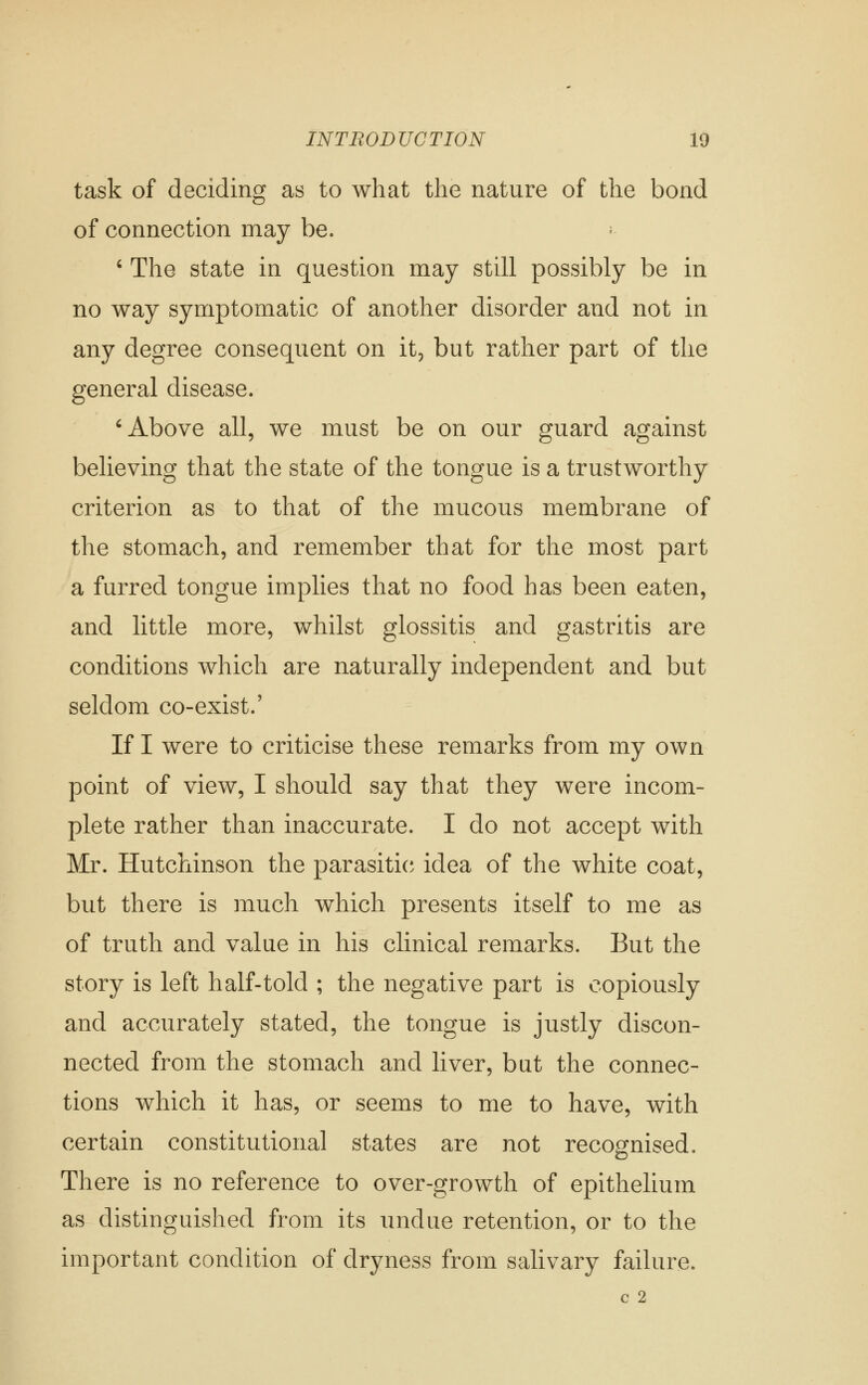 task of deciding as to what the nature of the bond of connection may be. • ' The state in question may still possibly be in no way symptomatic of another disorder and not in any degree consequent on it, but rather part of the general disease. ^ Above all, we must be on our guard against believing that the state of the tongue is a trustworthy criterion as to that of the mucous membrane of the stomach, and remember that for the most part a furred tongue implies that no food has been eaten, and little more, whilst glossitis and gastritis are conditions which are naturally independent and but seldom co-exist.' If I were to criticise these remarks from my own point of view, I should say that they were incom- plete rather than inaccurate. I do not accept with Mr. Hutchinson the parasitica idea of the white coat, but there is much which presents itself to me as of truth and value in his clinical remarks. But the story is left half-told ; the negative part is copiously and accurately stated, the tongue is justly discon- nected from the stomach and liver, but the connec- tions which it has, or seems to me to have, with certain constitutional states are not recognised. There is no reference to over-growth of epithelium as distinguished from its undue retention, or to the important condition of dryness from salivary failure. c 2
