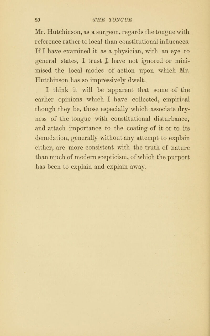 Mr. Hutchinson, as a surgeon, regards the tongue with reference rather to local than constitutional influences. If I have examined it as a physician, with an eye to general states, I trust J have not ignored or mini- mised the local modes of action upon which Mr. Hutchinson has so impressively dwelt. I think it will be apparent that some of the earlier opinions which I have collected, empirical though they be, those especially which associate dry- ness of the tongue with constitutional disturbance, and attach importance to the coating of it or to its denudation, generally without any attempt to explain either, are more consistent with the truth of nature than much of modern scepticism, of which the purport has been to explain and explain away.