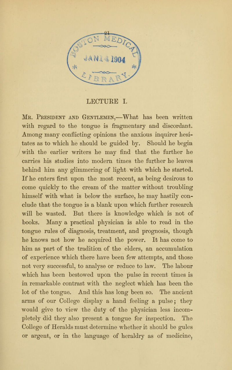 LECTUEE I. Mr. President and Gentlemen,—What has been written with regard to the tongue is fragmentary and discordant. Among many conflicting opinions the anxious inquirer hesi- tates as to which he should be guided by. Should he begin with the earlier writers he may find that the further he carries his studies into modern times the further he leaves behind him any glimmering of light. with which he started. If he enters first upon the most recent, as being desirous to come quickly to the cream of the matter without troubling himself with what is below the surface, he may hastily con- clude that the tongue is a blank upon which further research will be wasted. But there is knowledge which is not of books. Many a practical physician is able to read in the tongue rules of diagnosis, treatment, and prognosis, though he knows not how he acquired the power. It has come to him as part of the tradition of the elders, an accumulation of experience which there have been few attempts, and those not very successful, to analyse or reduce to law. The labour which has been bestowed upon the pulse in recent times is in remarkable contrast with the neglect which has been the lot of the tongue. And this has long been so. The ancient arms of our College display a hand feeling a pulse; they would give to view the duty of the physician less incom- pletely did they also present a tongue for inspection. The College of Heralds must determine whether it should be gules or argent, or in the language of heraldry as of medicine,
