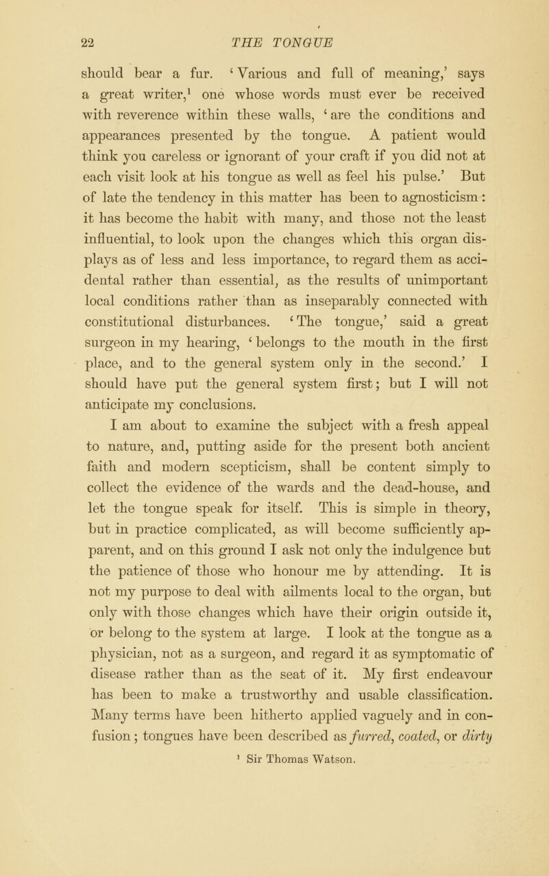 should bear a fur. ' Various and full of meaning/ says a great writer/ one whose words must ever be received with reverence within these walls, ' are the conditions and appearances presented by the tongue. A patient would think you careless or ignorant of your craft if you did not at each visit look at his tongue as well as feel his pulse.' But of late the tendency in this matter has been to agnosticism: it has become the habit with many, and those not the least influential, to look upon the changes which this organ dis- plays as of less and less importance, to regard them as acci- dental rather than essential^ as the results of unimportant local conditions rather than as inseparably connected with constitutional disturbances. 'The tongue,' said a great surgeon in my hearing, ' belongs to the mouth in the first place, and to the general system only in the second.' I should have put the general system first; but I will not anticipate my conclusions. I am about to examine the subject with a fresh appeal to nature, and, putting aside for the present both ancient faith and modern scepticism, shall be content simply to collect the evidence of the wards and the dead-house, and let the tongue speak for itself. This is simple in theory, but in practice complicated, as will become sufficiently ap- parent, and on this ground T ask not only the indulgence but the patience of those who honour me by attending. It is not my purpose to deal with ailments local to the organ, but only with those changes which have their origin outside it, or belong to the system at large. I look at the tongue as a physician, not as a surgeon, and regard it as symptomatic of disease rather than as the seat of it. My first endeavour has been to make a trustworthy and usable classification. Many terms have been hitherto applied vaguely and in con- fusion ; tongues have been described as furred, coated^ or dirty ' Sir Thomas Watson.