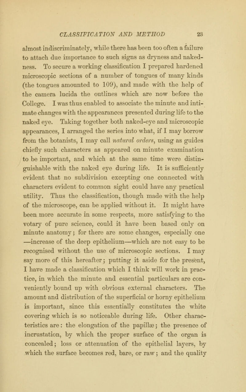 almost indiscriminately, while there has been too often a failure to attach due importance to such signs as dryness and naked- ness. To secure a working classification I prepared hardened microscopic sections of a number of tongues of many kinds (the tongues amounted to 109j. and made with the help of the camera lucida the outlines which are now before the College. I was thus enabled to associate the minute and inti- mate changes with the appearances presented during life to the naked eye. Taking together both naked-eye and microscopic appearances, I arranged the series into what, if I may borrow from the botanists, I may call natural orders^ using as guides chiefly such characters as appeared on minute examination to be important, and which at the same time were distin- guishable with the naked eye during life. It is sufficiently evident that no subdivision excepting one connected with characters evident to common sight could have any practical utility. Thus the classification, though made with the help of the microscope, can be applied without it. It might have been more accurate in some respects, more satisfying to the votary of pure science, could it have been based only on minute anatomy; for there are some changes, especially one —increase of the deep epithelium—which are not easy to be recognised without the use of microscopic sections. I may say more of this hereafter; putting it aside for the present, I have made a classification which I think will work in prac- tice, in which the minute and essential particulars are con- veniently bound up with obvious external characters. The amount and distribution of the superficial or horny epithelium is important, since this essentially constitutes the white covering which is so noticeable during life. Other charac- teristics are: the elongation of the papillae; the presence of incrustation, by which the proper surface of the organ is concealed; loss or attenuation of the epithelial layers, by which the surface becomes red, bare, or raw; and the quality