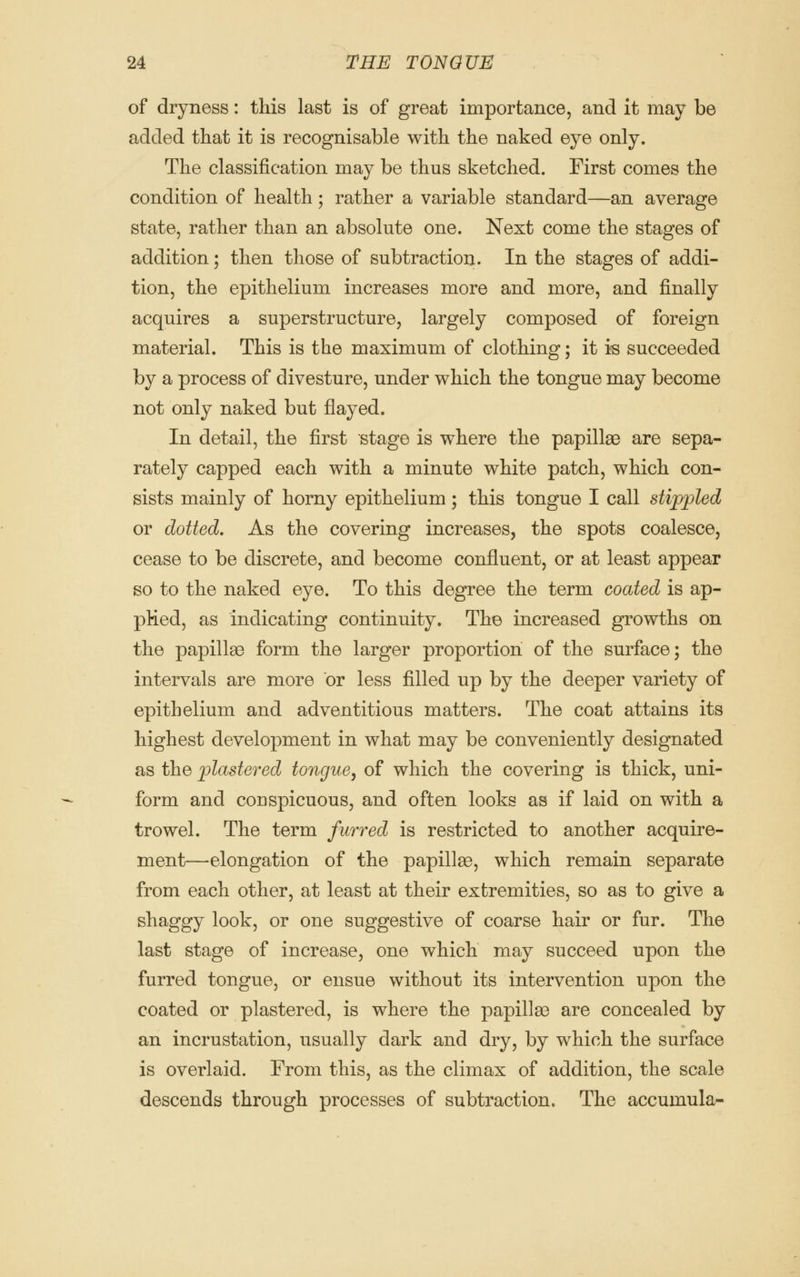 of dryness: this last is of great importance, and it may be added that it is recognisable with the naked eye only. The classification may be thus sketched. First comes the condition of health; rather a variable standard—an average state, rather than an absolute one. Next come the stages of addition; then those of subtraction. In the stages of addi- tion, the epithelium increases more and more, and finally acquires a superstructure, largely composed of foreign material. This is the maximum of clothing; it is succeeded by a process of divesture, under which the tongue may become not only naked but flayed. In detail, the first stage is where the papillae are sepa- rately capped each with a minute white patch, which con- sists mainly of horny epithelium; this tongue I call stippled or dotted. As the covering increases, the spots coalesce, cease to be discrete, and become confluent, or at least appear so to the naked eye. To this degree the term coated is ap- plied, as indicating continuity. The increased growths on the papillae form the larger proportion of the surface; the intervals are more or less filled up by the deeper variety of epithelium and adventitious matters. The coat attains its highest development in what may be conveniently designated as the plastered tongue, of which the covering is thick, uni- form and conspicuous, and often looks as if laid on with a trowel. The term furred is restricted to another acquire- ment—elongation of the papillae, which remain separate from each other, at least at their extremities, so as to give a shaggy look, or one suggestive of coarse hair or fur. The last stage of increase, one which may succeed upon the furred tongue, or ensue without its intervention upon the coated or plastered, is where the papillae are concealed by an incrustation, usually dark and dry, by which the surface is overlaid. From this, as the climax of addition, the scale descends through processes of subtraction. The accumula-