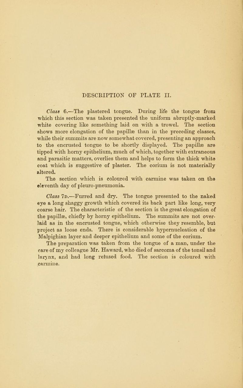 Class 6.—The plastered tongue. During life the tongue from which this section was taken presented the uniform abruptly-marked white covering like something laid on with a trowel. The section shows more elongation of the papillae than in the preceding classes, while their summits are now somewhat covered, presenting an approach to the encrusted tongue to be shortly displayed. The papillae are tipped with horny epithelium, much of which, together with extraneous and parasitic matters, overHes them and helps to form the thick white coat which is suggestive of plaster. The corium is not materially altered. The section which is coloured with carmine was taken on the eleventh day of pleuro-pneumonia. Class 7d.—Furred and dry. The tongue presented to the naked eye a long shaggy growth which covered its back part like long, very coarse hair. The characteristic of the section is the great elongation of the papillae, chiefly by horny epithelium. The summits are not over- laid as in the encrusted tongue, which otherwise they resemble, but project as loose ends. There is considerable hypernucleation of the Malpighian layer and deeper epithelium and some of the corium. The preparation was taken from the tongue of a man, under the care of my colleague Mr. Haward, who died of sarcoma of the tonsil and larynx, and had long refused food. The section is coloured with carmine.