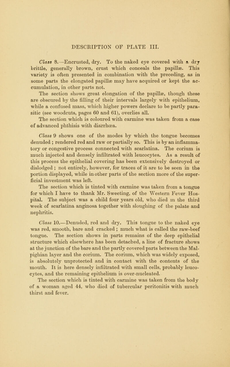 Class 8.—Encrusted, dry. To the naked eye covered with a dry brittle, generally brown, crust which conceals the papillae. This variety is often presented in combination with the preceding, as in some parts the elongated papillae may have acquired or kept the ac- cumulation, in other parts not. The section shows great elongation of the papillae, though these are obscured by the filling of their intervals largely with epithelium, while a confused mass, which higher powers declare to be partly para- sitic (see woodcuts, pages 60 and 61), overlies all. The section which is coloured with carmine was taken from a case of advanced phthisis with diarrhoea. Class 9 shows one of the modes by which the tongue becomes denuded ; rendered red and raw or partially so. This is by an inflamma- tory or congestive process connected with scarlatina. The corium is much injected and densely infiltrated with leucocytes. Asa result of this process the epithelial covering has been extensively destroyed or dislodged ; not entirely, however, for traces of it are to be seen in the portion displayed, while in other parts of the section more of the super- ficial investment was left. The section which is tinted with carmine was taken from a tongue for which I have to thank Mr. Sweeting, of the Western Fever Hos- pital. The subject was a child four years old, who died m the third week of scarlatina anginosa together with sloughing of the palate and nephritis. Class 10.—Denuded, red and dry. This tongue to the naked eye was red, smooth, bare and cracked ; much what is called the raw-beef tongue. The section shows in parts remains of the deep epithelial structure which elsewhere has been detached, a line of fracture shows at the junction of the bare and the partly covered parts between the Mal- pighian layer and the corium. The corium, which was widely exposed, is absolutely unprotected and in contact with the contents of the mouth. It is here densely infiltrated with small cells, probably leuco- cytes, and the remaining epithelium is over-nucleated. The section which is tinted with carmine was taken from the body of a woman aged 44, who died of tubercular peritonitis with much thirst and fever.