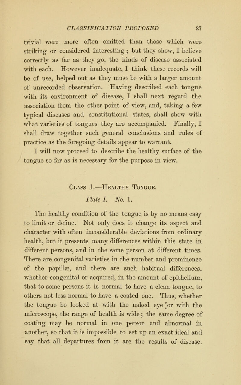 trivial were more often omitted than those which were striking or considered interesting; but they show, I believe correctly as far as they go, the kinds of disease associated with each. However inadequate, I think these records will be of use, helped out as they must be with a larger amount of unrecorded observation. Having described each tongue with its environment of disease, 1 shall next regard the association from the other point of view, and, taking a few typical diseases and constitutional states, shall show with what varieties of tongues they are accompanied. Finally, I shall draw together such general conclusions and rules of practice as the foregoing details appear to warrant. I will now proceed to describe the healthy surface of the tongue so far as is necessary for the purpose in view. Class 1.—Healthy Tongue. Plate I. No.l. The healthy condition of the tongue is by no means easy to limit or define. Not only does it change its aspect and character with often inconsiderable deviations from ordinary health, but it presents many differences within this state in different persons, and in the same person at different times. There are congenital varieties in the number and prominence of the papillas, and there are such habitual differences, whether congenital or acquired, in the amount of epithelium, that to some persons it is normal to have a clean tongue, to others not less normal to have a coated one. Thus, whether the tongue be looked at with the naked eye [or with the microscope, the range of health is wide; the same degree of coating may be normal in one person and abnormal in another, so that it is impossible to set up an exact ideal and say that all departures from it are the results of disease.