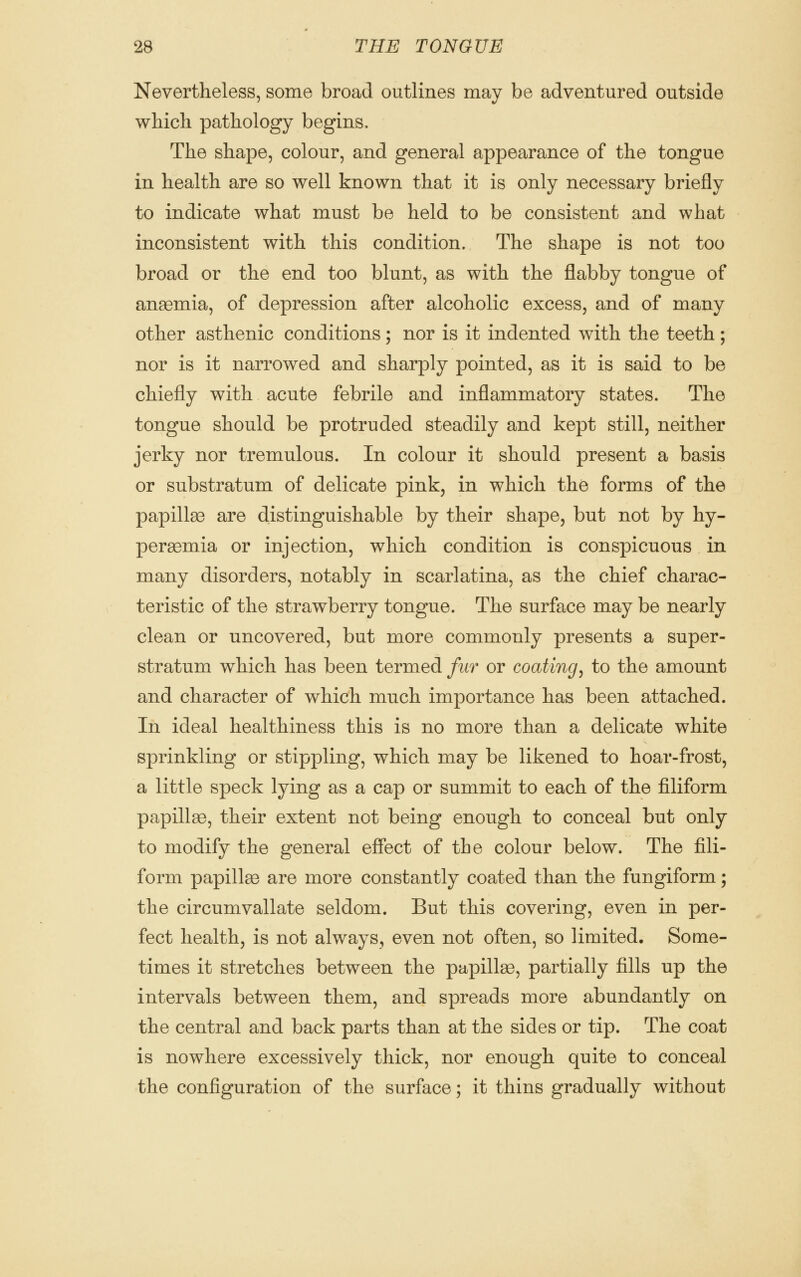 Nevertheless, some broad outlines may be adventured outside which pathology begins. The shape, colour, and general appearance of the tongue in health are so well known that it is only necessary briefly to indicate what must be held to be consistent and what inconsistent with this condition. The shape is not too broad or the end too blunt, as with the flabby tongue of anagmia, of depression after alcoholic excess, and of many other asthenic conditions; nor is it indented with the teeth; nor is it narrowed and sharply pointed, as it is said to be chiefly with acute febrile and inflammatory states. The tongue should be protruded steadily and kept still, neither jerky nor tremulous. In colour it should present a basis or substratum of delicate pink, in which the forms of the papillse are distinguishable by their shape, but not by hy- peremia or injection, which condition is conspicuous in many disorders, notably in scarlatina, as the chief charac- teristic of the strawberry tongue. The surface may be nearly clean or uncovered, but more commonly presents a super- stratum which has been termed fur or coating^ to the amount and character of which much importance has been attached. In ideal healthiness this is no more than a delicate white sprinkling or stippling, which may be likened to hoar-frost, a little speck lying as a cap or summit to each of the filiform papillao, their extent not being enough to conceal but only to modify the general eSect of the colour below. The fili- form papillaB are more constantly coated than the fungiform; the circumvallate seldom. But this covering, even in per- fect health, is not always, even not often, so limited. Some- times it stretches between the papillae, partially fills up the intervals between them, and spreads more abundantly on the central and back parts than at the sides or tip. The coat is nowhere excessively thick, nor enough quite to conceal the configuration of the surface; it thins gradually without