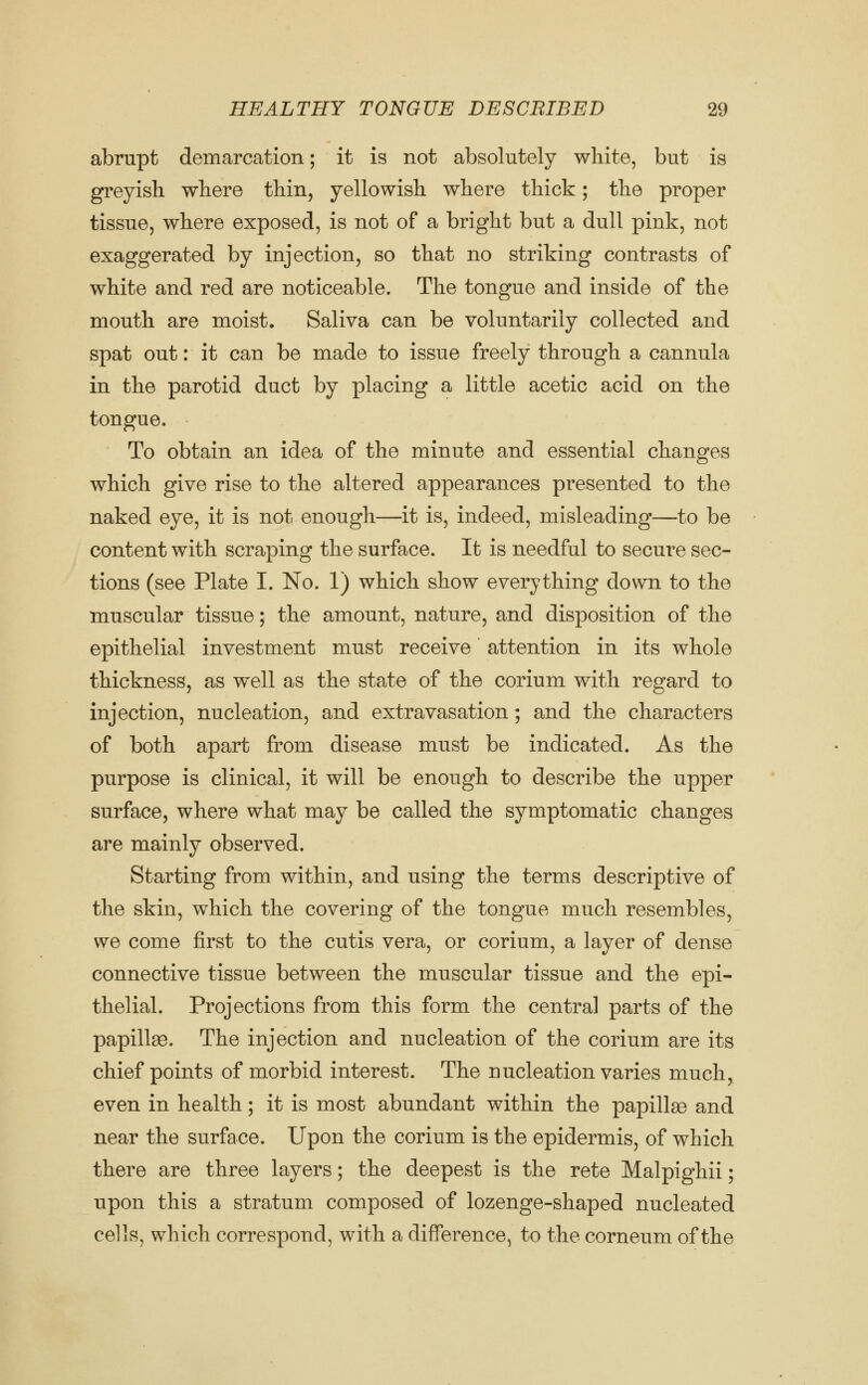 abrupt demarcation; it is not absolutely white, but is greyish where thin, yellowish where thick; the proper tissue, where exposed, is not of a bright but a dull pink, not exaggerated by injection, so that no striking contrasts of white and red are noticeable. The tongue and inside of the mouth are moist. Saliva can be voluntarily collected and spat out: it can be made to issue freely through a cannula in the parotid duct by placing a little acetic acid on the tongue. To obtain an idea of the minute and essential changes which give rise to the altered appearances presented to the naked eye, it is not enough—it is, indeed, misleading—to be content with scraping the surface. It is needful to secure sec- tions (see Plate I. No. 1) which show everything down to the muscular tissue; the amount, nature, and disposition of the epithelial investment must receive attention in its whole thickness, as well as the state of the corium with regard to injection, nucleation, and extravasation; and the characters of both apart from disease must be indicated. As the purpose is clinical, it will be enough to describe the upper surface, where what may be called the symptomatic changes are mainly observed. Starting from within, and using the terms descriptive of the skin, which the covering of the tongue much resembles, we come first to the cutis vera, or corium, a layer of dense connective tissue between the muscular tissue and the epi- thelial. Projections from this form the central parts of the papillse. The injection and nucleation of the corium are its chief points of morbid interest. The nucleation varies much, even in health; it is most abundant within the papillao and near the surface. Upon the corium is the epidermis, of which there are three layers; the deepest is the rete Malpighii; upon this a stratum composed of lozenge-shaped nucleated cells, which correspond, with a difference, to the corneum of the