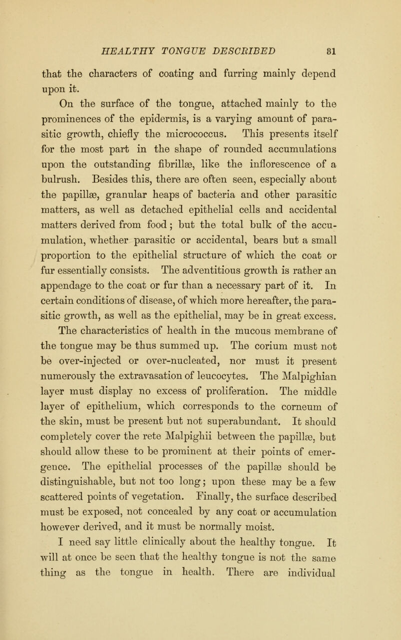that the characters of coating and furring mainly depend upon it. On the surface of the tongue, attached mainly to the prominences of the epidermis, is a varying amount of para- sitic growth, chiefly the micrococcus. This presents itself for the most part in the shape of rounded accumulations upon the outstanding fibrilte, like the inflorescence of a bulrush. Besides this, there are often seen, especially about the papillae, granular heaps of bacteria and other parasitic matters, as well as detached epithelial cells and accidental matters derived from food; but the total bulk of the accu- mulation, whether parasitic or accidental, bears but a small proportion to the epithelial structure of which the coat or fur essentially consists. The adventitious growth is rather an appendage to the coat or fur than a necessary part of it. In certain conditions of disease, of which more hereafter, the para- sitic growth, as well as the epithelial, may be in great excess. The characteristics of health in the mucous membrane of the tongue may be thus summed up. The corium must not be over-injected or over-nucleated, nor must it present numerously the extravasation of leucocytes. The Malpighian layer must display no excess of proliferation. The middle layer of epithelium, which corresponds to the corneum of the skin, must be present but not superabundant. It should completely cover the rete Malpighii between the papilte, but should allow these to be prominent at their points of emer- gence. The epithelial processes of the papillae should be distinguishable, but not too long; upon these may be a few scattered points of vegetation. Finally, the surface described must be exposed, not concealed by any coat or accumulation however derived, and it must be normally moist. I need say little clinically about the healthy tongue. It will at once be seen that the healthy tongue is not the same thing as the tongue in health. There are individual