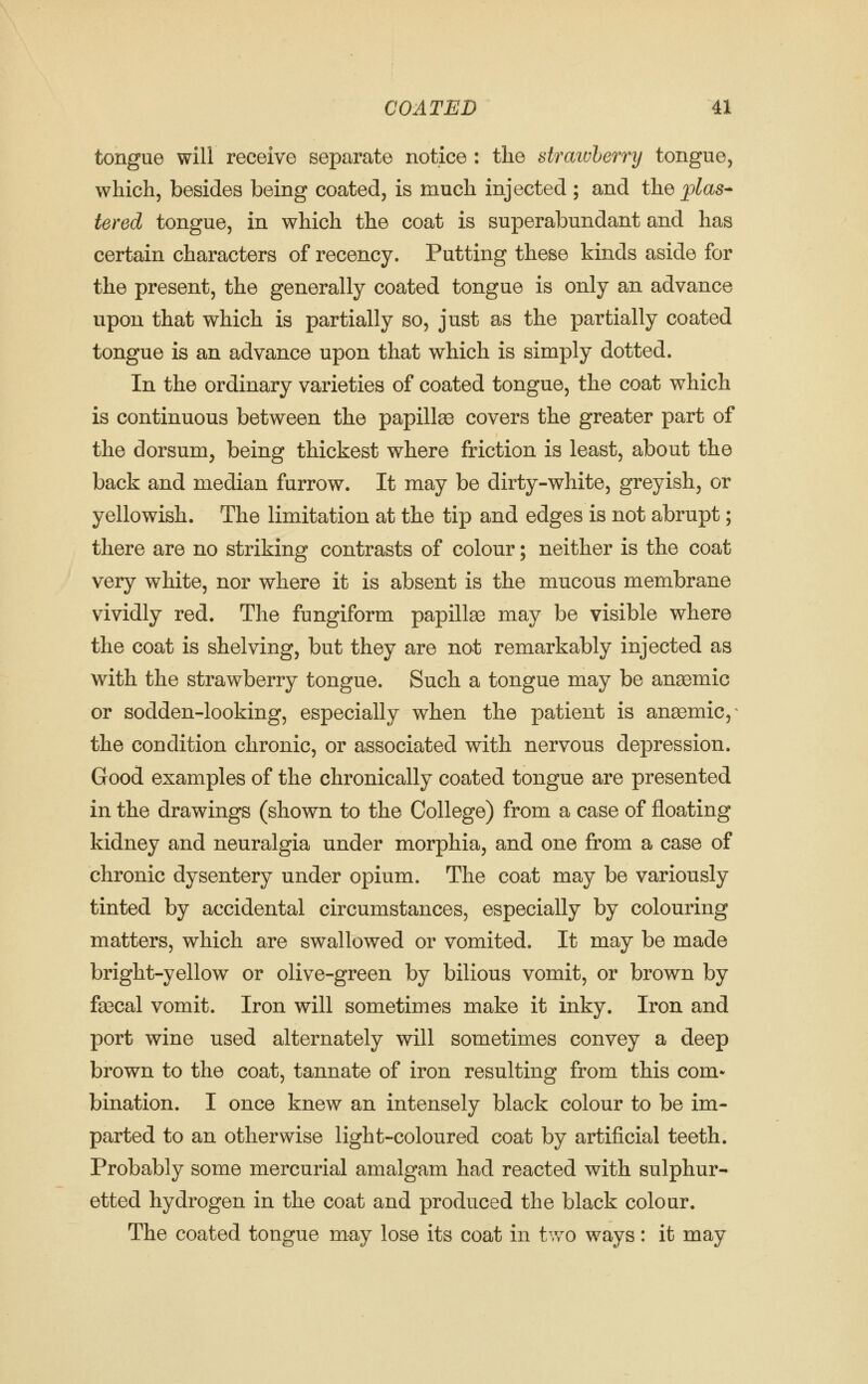tongue will receive separate notice : the strawberry tongue, which, besides being coated, is much injected ; and the plas^ tered tongue, in which the coat is superabundant and has certain characters of recency. Putting these kinds aside for the present, the generally coated tongue is only an advance upon that which is partially so, just as the partially coated tongue is an advance upon that which is simply dotted. In the ordinary varieties of coated tongue, the coat which is continuous between the papilte covers the greater part of the dorsum, being thickest where friction is least, about the back and median furrow. It may be dirty-white, greyish, or yellowish. The limitation at the tip and edges is not abrupt; there are no striking contrasts of colour; neither is the coat very white, nor where it is absent is the mucous membrane vividly red. The fungiform papilte may be visible where the coat is shelving, but they are not remarkably injected as with the strawberry tongue. Such a tongue may be anaemic or sodden-looking, especially when the patient is anaemic, ^ the condition chronic, or associated with nervous depression. Good examples of the chronically coated tongue are presented in the drawings (shown to the College) from a case of floating kidney and neuralgia under morphia, and one from a case of chronic dysentery under opium. The coat may be variously tinted by accidental circumstances, especially by colouring matters, which are swallowed or vomited. It may be made bright-yellow or olive-green by bilious vomit, or brown by fa3cal vomit. Iron will sometimes make it inky. Iron and port wine used alternately will sometimes convey a deep brown to the coat, tannate of iron resulting from this com- bination. I once knew an intensely black colour to be im- parted to an otherwise light-coloured coat by artificial teeth. Probably some mercurial amalgam had reacted with sulphur- etted hydrogen in the coat and produced the black colour. The coated tongue may lose its coat in tv/o ways: it may