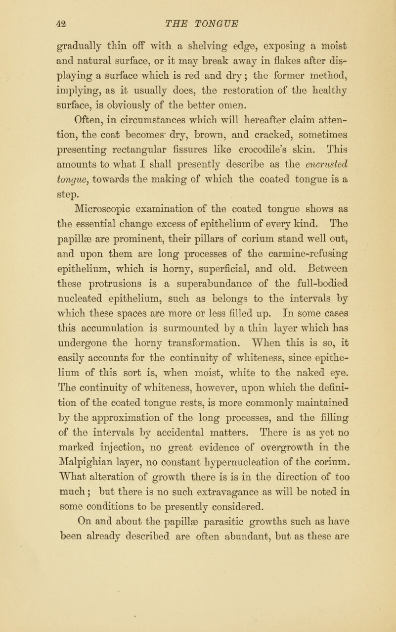 gradually thin off with a shelving edge, exposing a moist and natural surface, or it may break away in flakes after dis- playing a surface which is red and dry; the former method, implying, as it usually does, the restoration of the healthy surface, is obviously of the better omen. Often, in circumstances which will hereafter claim atten- tion, the coat becomes* dry, brown, and cracked, sometimes presenting rectangular fissures like crocodile's skin. This amounts to what I shall presently describe as the encrusted tongue^ towards the making of which the coated tongue is a step. Microscopic examination of the coated tongue shows as the essential change excess of epithelium of every kind. The papillse are prominent, their pillars of corium stand well out, and upon them are long processes of the carmine-refusing epithelium, which is horny, superficial, and old. Between these protrusions is a superabundance of the full-bodied nucleated epithelium, such as belongs to the intervals by which these spaces are more or less filled up. In some cases this accumulation is surmounted by a thin layer which has undergone the horny transformation. When this is so, it easily accounts for the continuity of whiteness, since epithe- lium of this sort is, when moist, white to the naked eye. The continuity of whiteness, however, upon which the defini- tion of the coated tongue rests, is more commonly maintained by the approximation of the long processes, and the filling of the intervals by accidental matters. There is as yet no marked injection, no great evidence of overgrowth in the Malpighian layer, no constant hypernucleation of the corium. What alteration of growth there is is in the direction of too much; but there is no such extravagance as will be noted in some conditions to be presently considered. On and about the papillaB parasitic growths such as have been already described are often abundant, but as these are