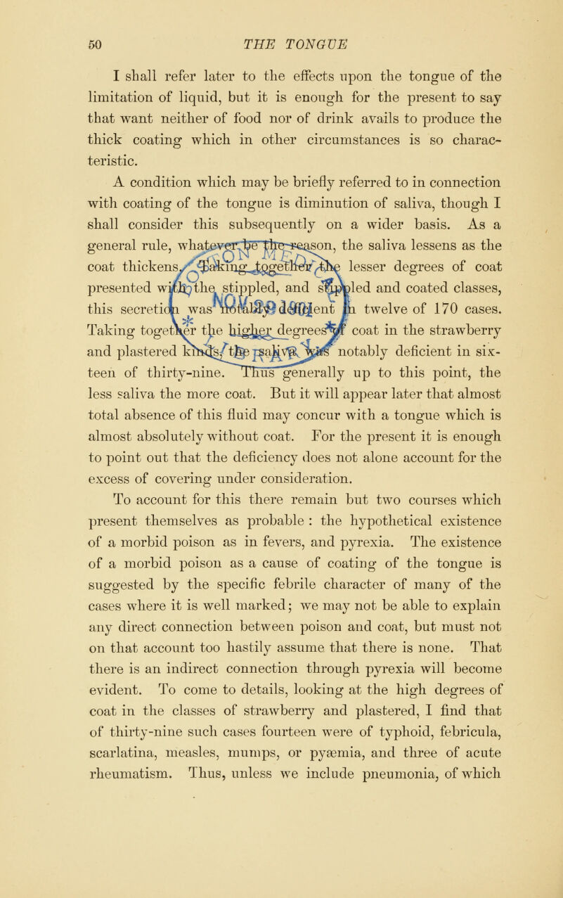 I shall refer later to the effects upon the tongue of the limitation of liquid, but it is enough for the present to say- that want neither of food nor of drink avails to produce the thick coating which in other circumstances is so charac- teristic. A condition which may be briefly referred to in connection with coating of the tongue is diminution of saliva, though I shall consider this subsequently on a wider basis. As a general rule, what^vfsi^e tke::i5€i^on, the saliva lessens as the coat thickens/lj^^ing:,,^ggetl^^^^ lesser degrees of coat presented wic]^ the stippled, and s'nj^Dled and coated classes, this secretion was nomlS;^ ^^fQ^ent In twelve of 170 cases. Taking together the higJ^gg^egree^W coat in the strawberry and plastered khi5§/tj^ jsakv^^^^ notably deficient in six- teen of thirty-nine. jThus generally up to this point, the less saliva the more coat. But it will appear later that almost total absence of this fluid may concur with a tongue which is almost absolutely without coat. For the present it is enough to point out that the deficiency does not alone account for the excess of covering under consideration. To account for this there remain but two courses which present themselves as probable : the hypothetical existence of a morbid poison as in fevers, and pyrexia. The existence of a morbid poison as a cause of coating of the tongue is suggested by the specific febrile character of many of the cases where it is well marked; we may not be able to explain any direct connection between poison and coat, but must not on that account too hastily assume that there is none. That there is an indirect connection through pyrexia will become evident. To come to details, looking at the high degrees of coat in the classes of strawberry and plastered, I find that of thirty-nine such cases fourteen were of typhoid, febricula, scarlatina, measles, mumps, or pyaemia, and three of acute rheumatism. Thus, unless we include pneumonia, of which