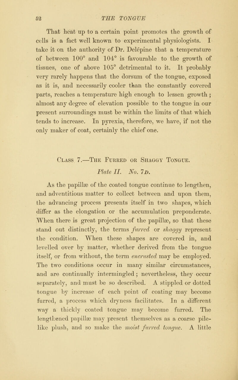 That heat up to a certain point promotes the growth of cells is a fact well known to experimental physiologists. I take it on the authority of Dr. Delepine that a temperature of between 100° and 104° is favourable to the growth of tissues, one of above 105° detrimental to it. It probably very rarely happens that the dorsum of the tongue, exposed as it is, and necessarily cooler than the constantly covered parts, reaches a temperature high enough to lessen growth ; almost any degree of elevation possible to the tongue in our present surroundings must be within the limits of that which tends to increase. In pyrexia, therefore, we have, if not the only maker of coat, certainly the chief one. Class 7.—The Furred or Shaggy Tongue. Plate II, No, Id. As the papillae of the coated tongue continue to lengthen, and adventitious matter to collect between and upon them, the advancing process presents itself in two shapes, which differ as the elongation or the accumulation preponderate. When there is great projection of the papillae, so that these stand out distinctly, the terms furred or shaggy represent the condition. When these shapes are covered in, and levelled over by matter, whether derived from the tongue itself, or from without, the term encrusted may be employed. The two conditions occur in many similar circumstances, and are continually intermingled ; nevertheless, they occur separately, and must be so described. A stippled or dotted tongue by increase of each point of coating may become furred, a process which dryness facilitates. In a different way a thickly coated tongue may become furred. The lengthened papillae may present themselves as a coarse pile- like plush, and so make the moist furred tongue. A little