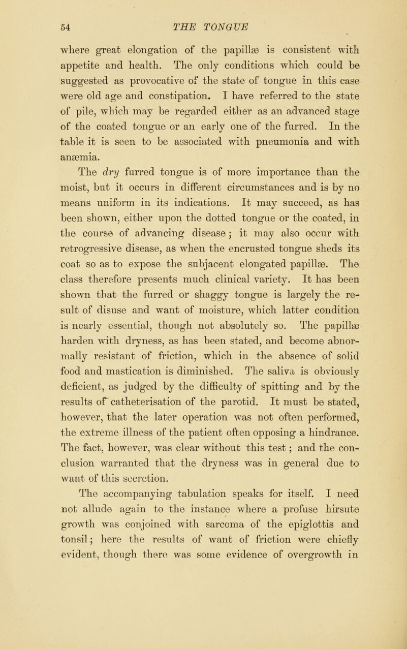 where great elongation of the papillae is consistent with appetite and health. The only conditions which could be suggested as provocative of the state of tongue in this case were old age and constipation. I have referred to the state of pile, which may be regarded either as an advanced stage of the coated tongue or an early one of the furred. In the table it is seen to be associated with pneumonia and with anaemia. The dry furred tongue is of more importance than the moist, but it occurs in different circumstances and is by no means uniform in its indications. It may succeed, as has been shown, either upon the dotted tongue or the coated, in the course of advancing disease ; it may also occur with retrogressive disease, as when the encrusted tongue sheds its coat so as to expose the subjacent elongated papillse. The class therefore presents much clinical variety. It has been shown that the furred or shaggy tongue is largely the re- sult of disuse and want of moisture, which latter condition is nearly essential, though not absolutely so. The papillse harden with dryness, as has been stated, and become abnor- mally resistant of friction, which in the absence of solid food and mastication is diminished. The saliva is obviously deficient, as judged by the difficulty of spitting and by the results or catheterisation of the parotid. It must be stated, however, that the later operation was not often performed, the extreme illness of the patient often opposing a hindrance. The fact, however, was clear without this test; and the con- clusion warranted that the dryness was in general due to want of this secretion. The accompanying tabulation speaks for itself. I need not allude again to the instance where a profuse hirsute growth was conjoined with sarcoma of the epiglottis and tonsil; here the results of want of friction were chiefly evident, though there was some evidence of overgrowth in