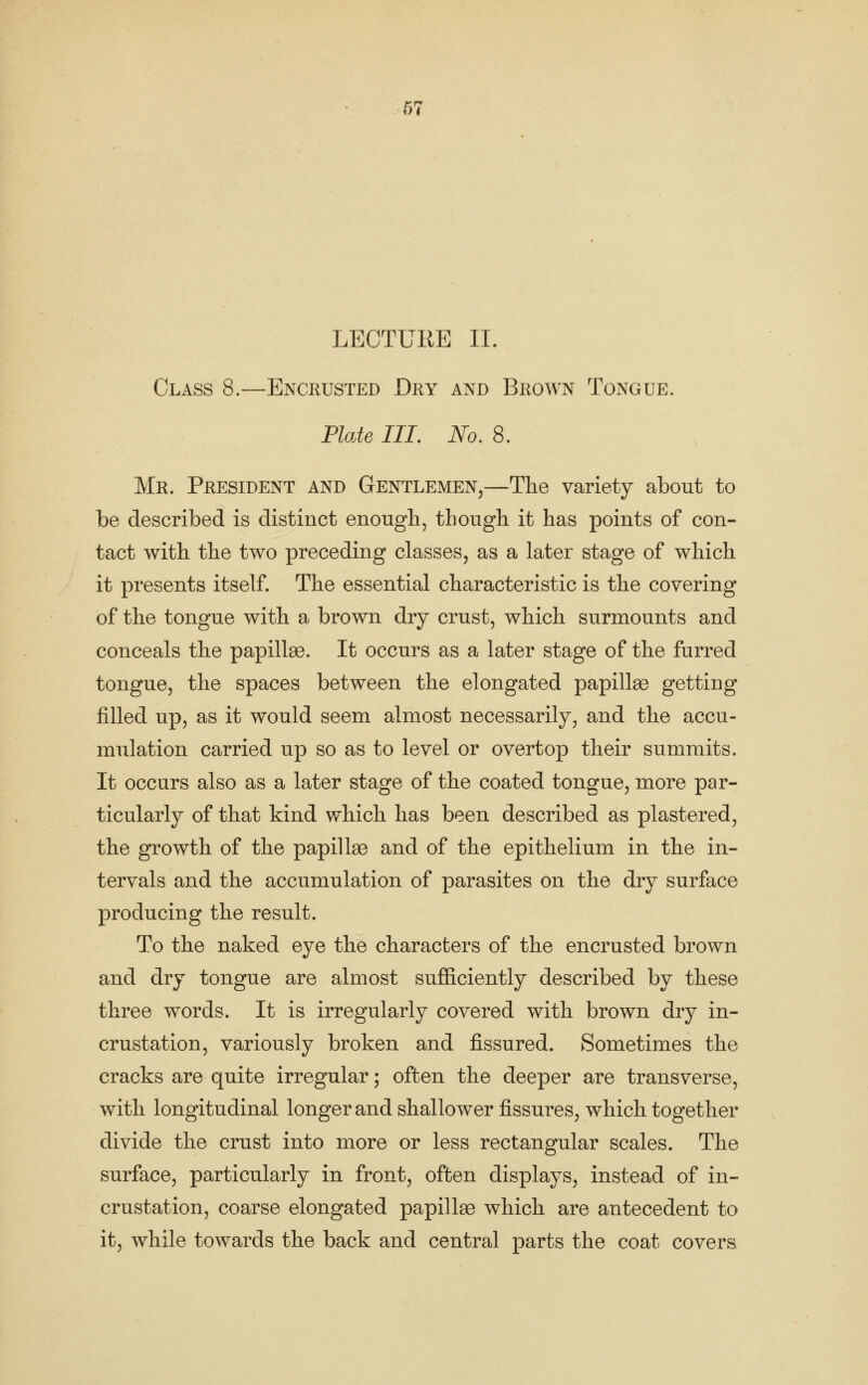 LECTURE II. Class 8.—Encrusted Dry and Brown Tongue. Plate III, No, 8. Mr. President and Gentlemen,—The variety about to be described is distinct enough, though it has points of con- tact with the two preceding classes, as a later stage of which it presents itself. The essential characteristic is the covering of the tongue with a brown dry crust, which surmounts and conceals the papillae. It occurs as a later stage of the furred tongue, the spaces between the elongated papillae getting filled up, as it would seem almost necessarily, and the accu- mulation carried up so as to level or overtop their summits. It occurs also as a later stage of the coated tongue, more par- ticularly of that kind which has been described as plastered, the growth of the papillae and of the epithelium in the in- tervals and the accumulation of parasites on the dry surface producing the result. To the naked eye the characters of the encrusted brown and dry tongue are almost sufficiently described by these three words. It is irregularly covered with brown dry in- crustation, variously broken and fissured. Sometimes the cracks are quite irregular; often the deeper are transverse, with longitudinal longer and shallower fissures, which together divide the crust into more or less rectangular scales. The surface, particularly in front, often displays, instead of in- crustation, coarse elongated papillae which are antecedent to it, while towards the back and central parts the coat covers