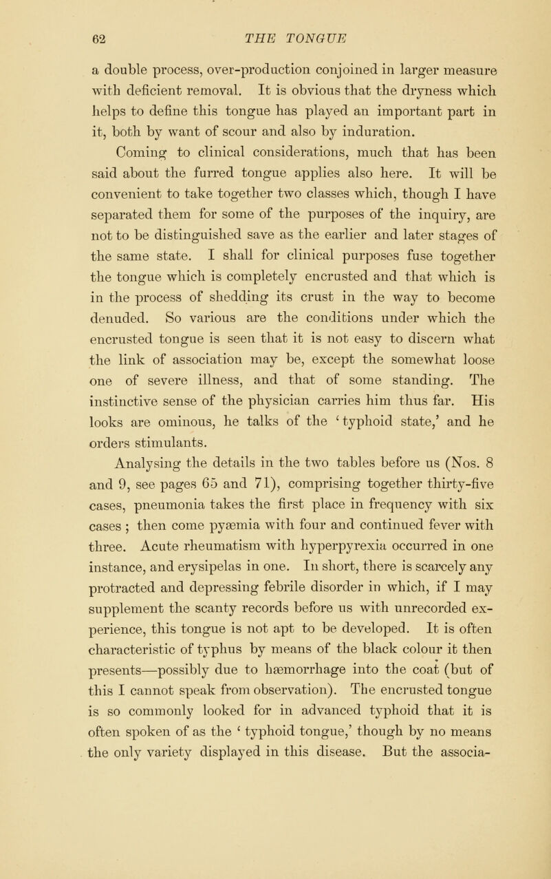 a double process, over-production conjoined in larger measure with deficient removal. It is obvious that the dryness which, helps to define this tongue has played an important part in it, both by want of scour and also by induration. Coming to clinical considerations, much that has been said about the furred tongue applies also here. It will be convenient to take together two classes which, though I have separated them for some of the purposes of the inquiry, are not to be distinguished save as the earlier and later stages of the same state. I shall for clinical purposes fuse together the tongue which is completely encrusted and that which is in the process of shedding its crust in the way to become denuded. So various are the conditions under which the encrusted tongue is seen that it is not easy to discern what the link of association may be, except the somewhat loose one of severe illness, and that of some standing. The instinctive sense of the physician carries him thus far. His looks are ominous, he talks of the ' typhoid state/ and he orders stimulants. Analysing the details in the two tables before us (Nos. 8 and 9, see pages 65 and 71), comprising together thirty-five cases, pneumonia takes the first place in frequency with six cases ; then come pyaemia with four and continued fever with three. Acute rheumatism with hyperpyrexia occurred in one instance, and erysipelas in one. In short, there is scarcely any protracted and depressing febrile disorder in which, if I may supplement the scanty records before us with unrecorded ex- perience, this tongue is not apt to be developed. It is often characteristic of typhus by means of the black colour it then presents—possibly due to haemorrhage into the coat (but of this I cannot speak from observation). The encrusted tongue is so commonly looked for in advanced typhoid that it is often spoken of as the ' typhoid tongue,' though by no means the only variety displayed in this disease. But the associa-