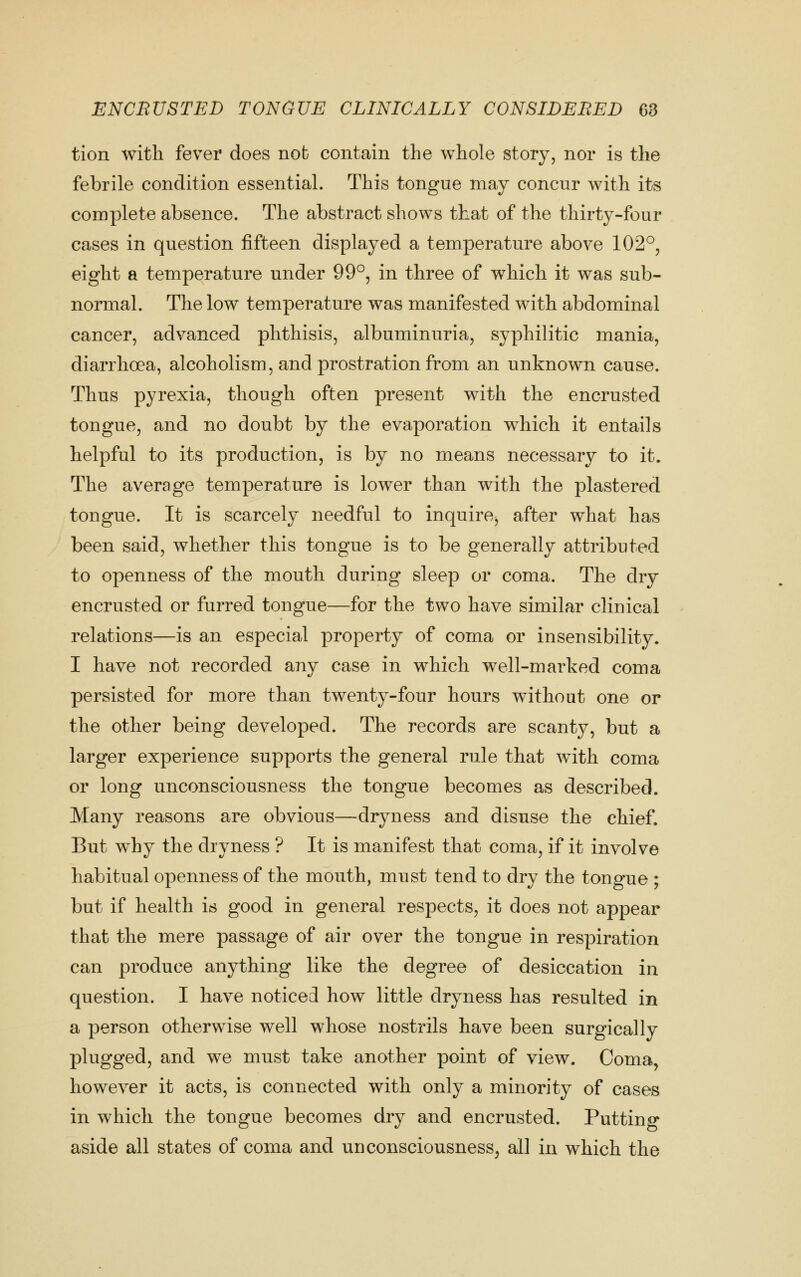 tion with fever does nob contain the whole story, nor is the febrile condition essential. This tongue may concur with its complete absence. The abstract shows that of the thirty-four cases in question fifteen displayed a temperature above 102°, eight a temperature under 99°, in three of which it was sub- normal. The low temperature was manifested with abdominal cancer, advanced phthisis, albuminuria, syphilitic mania, diarrhoea, alcoholism, and prostration from an unknown cause. Thus pyrexia, though often present with the encrusted tongue, and no doubt by the evaporation which it entails helpful to its production, is by no means necessary to it. The average temperature is lower than with the plastered tongue. It is scarcely needful to inquire, after what has been said, whether this tongue is to be generally attributed to openness of the mouth during sleep or coma. The dry encrusted or furred tongue—for the two have similar clinical relations—is an especial property of coma or insensibility. I have not recorded any case in which well-marked coma persisted for more than twenty-four hours without one or the other being developed. The records are scanty, but a larger experience supports the general rule that with coma or long unconsciousness the tongue becomes as described. Many reasons are obvious—dryness and disuse the chief. But why the dryness ? It is manifest that coma, if it involve habitual openness of the mouth, must tend to dry the tongue ; but if health is good in general respects, it does not appear that the mere passage of air over the tongue in respiration can produce anything like the degree of desiccation in question. I have noticed how little dryness has resulted in a person otherwise well whose nostrils have been surgically plugged, and we must take another point of view. Coma, however it acts, is connected with only a minority of cases in which the tongue becomes dry and encrusted. Putting aside all states of coma and unconsciousness, all in which the