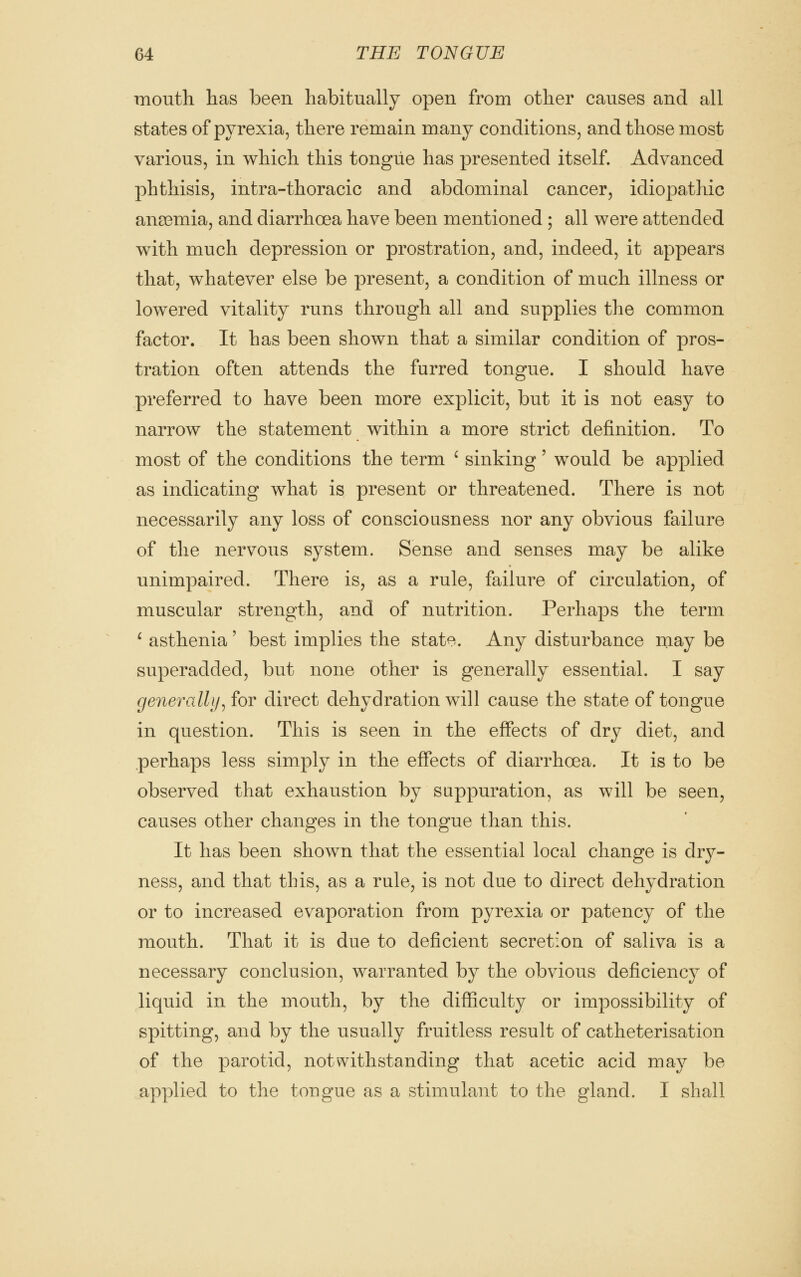 mouth has been habitually open from other causes and all states of pyrexia, there remain many conditions, and those most various, in which this tongue has presented itself. Advanced phthisis, intra-thoracic and abdominal cancer, idiopathic ana3mia, and diarrhoea have been mentioned ; all were attended with much depression or prostration, and, indeed, it appears that, whatever else be present, a condition of much illness or lowered vitality runs through all and supplies the common factor. It has been shown that a similar condition of pros- tration often attends the furred tongue. I should have preferred to have been more explicit, but it is not easy to narrow the statement within a more strict definition. To most of the conditions the term ' sinking' would be applied as indicating what is present or threatened. There is not necessarily any loss of consciousness nor any obvious failure of the nervous system. Sense and senses may be alike unimpaired. There is, as a rule, failure of circulation, of muscular strength, and of nutrition. Perhaps the term ^ asthenia' best implies the state. Any disturbance may be superadded, but none other is generally essential. I say generally^ for direct dehydration will cause the state of tongue in question. This is seen in the effects of dry diet, and perhaps less simply in the effects of diarrhoea. It is to be observed that exhaustion by suppuration, as will be seen, causes other changes in the tongue than this. It has been shown that the essential local change is dry- ness, and that this, as a rule, is not due to direct dehydration or to increased ev^aporation from pyrexia or patency of the mouth. That it is due to deficient secretion of saliva is a necessary conclusion, warranted by the obvious deficiency of liquid in the mouth, by the difficulty or impossibility of spitting, and by the usually fruitless result of catheterisation of the parotid, notwithstanding that acetic acid may be applied to the tongue as a stimulant to the gland. I shall