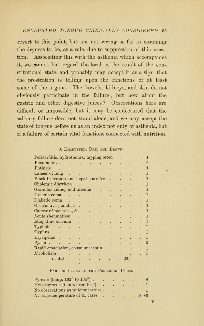 revert to this point, but am not wrong so far in assuming the dryness to be, as a rule, due to suppression of this secre- tion. Associating this with the asthenia which accompanies it, we cannot but regard the local as the result of the con- stitutional state, and probably may accept it as a sign that the prostration is telling upon the functions of at least some of the organs. The bowels, kidneys, and skin do not obviously participate in the failure; but how about the gastric and other digestive juices ? Observations here are difficult or impossible, but it may be conjectured that the salivary failure does not stand alone, and we may accept the state of tongue before us as an index not only of asthenia, but of a failure of certain vital functions connected with nutrition. 8. Encrusted, Dry, and Brown. Pericarditis, hydrothorax, tapping often . . .1 Pneumonia 2 Phthisis Cancer of lung Block in rectum and hepatic ascites .... Choleraic diarrhoea ....... Granular kidney and uraemia Uraemic coma Diabetic coma Obstructive jaundice Cancer of pancreas, &c . Acute rheumatism Idiopathic anaemia Typhoid Typhus . . . Erysipelas Pyaemia Eapid emaciation, cause uncertain .... Alcoholism (Total 22) Particulars as to the Foregoing Cases. Pyrexia (temp. 102° to 104°) 8 Hyperpyrexia (temp, over 104°) .... 1 No observations as to temperature .... 1 Average temperature of 21 cases .... 100*3