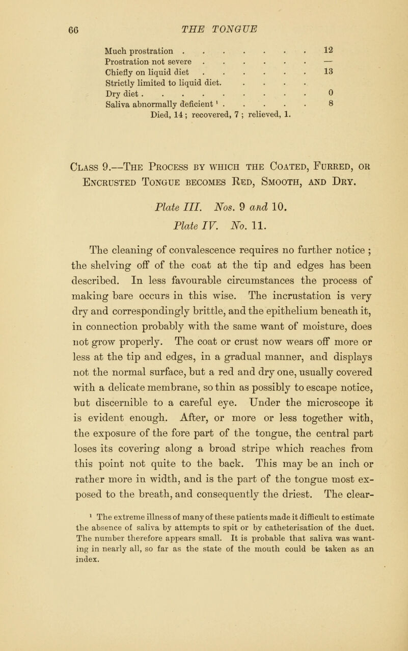 Much prostration 12 Prostration not severe — Chiefly on liquid diet 13 Strictly limited to liquid diet. .... Dry diet 0 Saliva abnormally deficient ' . . . . . 8 Died, 14 ; recovered, 7 ; relieved, 1. Class 9.—The Process by which the Coated, Furred, or Encrusted Tongue becomes Red, Smooth, and Dry. Plate III, Nos, 9 and 10. Plate IV. No. 11. The cleaning of convalescence requires no further notice ; the shelving off of the coat at the tip and edges has been described. In less favourable circumstances the process of making bare occurs in this wise. The incrustation is very dry and correspondingly brittle, and the epithelium beneath it, in connection probably with the same want of moisture, does not grow properly. The coat or crust now wears off more or less at the tip and edges, in a gradual manner, and displays not the normal surface, but a red and dry one, usually covered with a delicate membrane, so thin as possibly to escape notice, but discernible to a careful eye. Under the microscope it is evident enough. After, or more or less together with, the exposure of the fore part of the tongue, the central part loses its covering along a broad stripe which reaches from this point not quite to the back. This may be an inch or rather more in width, and is the part of the tongue most ex- posed to the breath, and consequently the driest. The clear- ^ The extreme illness of many of these patients made it difficult to estimate the absence of saliva by attempts to spit or by catheterisation of the duct. The number therefore appears small. It is probable that saliva was want- ing in nearly all, so far as the state of the mouth could be taken as an index.