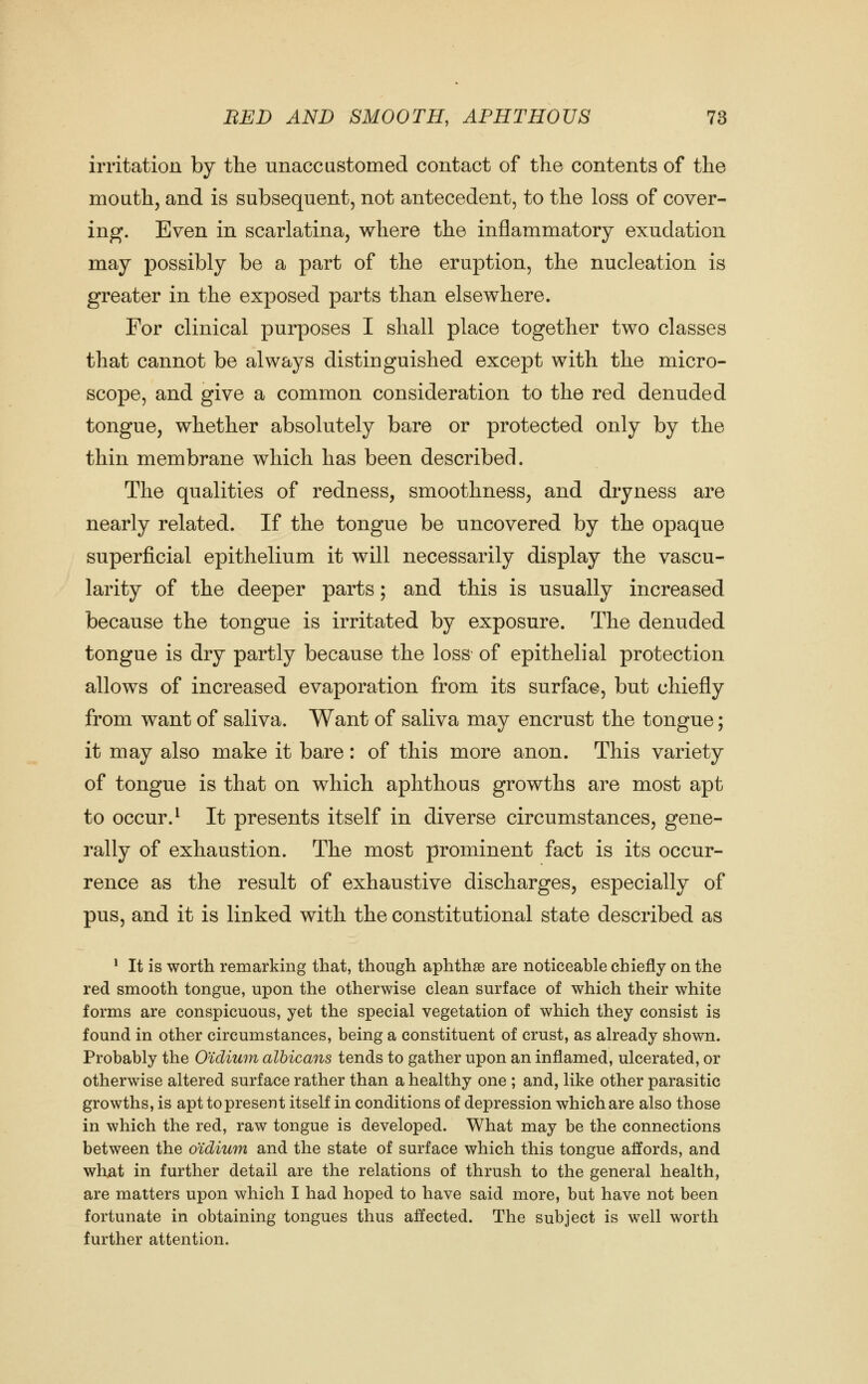 irritation by the unaccustomed contact of the contents of the mouth, and is subsequent, not antecedent, to the loss of cover- ing. Even in scarlatina, where the inflammatory exudation may possibly be a part of the eruption, the nucleation is greater in the exposed parts than elsewhere. For clinical purposes I shall place together two classes that cannot be always distinguished except with the micro- scope, and give a common consideration to the red denuded tongue, whether absolutely bare or protected only by the thin membrane which has been described. The qualities of redness, smoothness, and dryness are nearly related. If the tongue be uncovered by the opaque superficial epithelium it will necessarily display the vascu- larity of the deeper parts; and this is usually increased because the tongue is irritated by exposure. The denuded tongue is dry partly because the loss of epithelial protection allows of increased evaporation from its surface, but chiefly from want of saliva. Want of saliva may encrust the tongue; it may also make it bare: of this more anon. This variety of tongue is that on which aphthous growths are most apt to occur. ^ It presents itself in diverse circumstances, gene- rally of exhaustion. The most prominent fact is its occur- rence as the result of exhaustive discharges, especially of pus, and it is linked with the constitutional state described as ^ It is worth remarking that, though aphthae are noticeable chiefly on the red smooth tongue, upon the otherwise clean surface of which their white forms are conspicuous, yet the special vegetation of which they consist is found in other circumstances, being a constituent of crust, as already shown. Probably the O'idium albicans tends to gather upon an inflamed, ulcerated, or otherwise altered surface rather than a healthy one ; and, like other parasitic growths, is apt to present itself in conditions of depression which are also those in which the red, raw tongue is developed. What may be the connections between the o'idium and the state of surface which this tongue affords, and what in further detail are the relations of thrush to the general health, are matters upon which I had hoped to have said more, but have not been fortunate in obtaining tongues thus affected. The subject is well worth further attention.