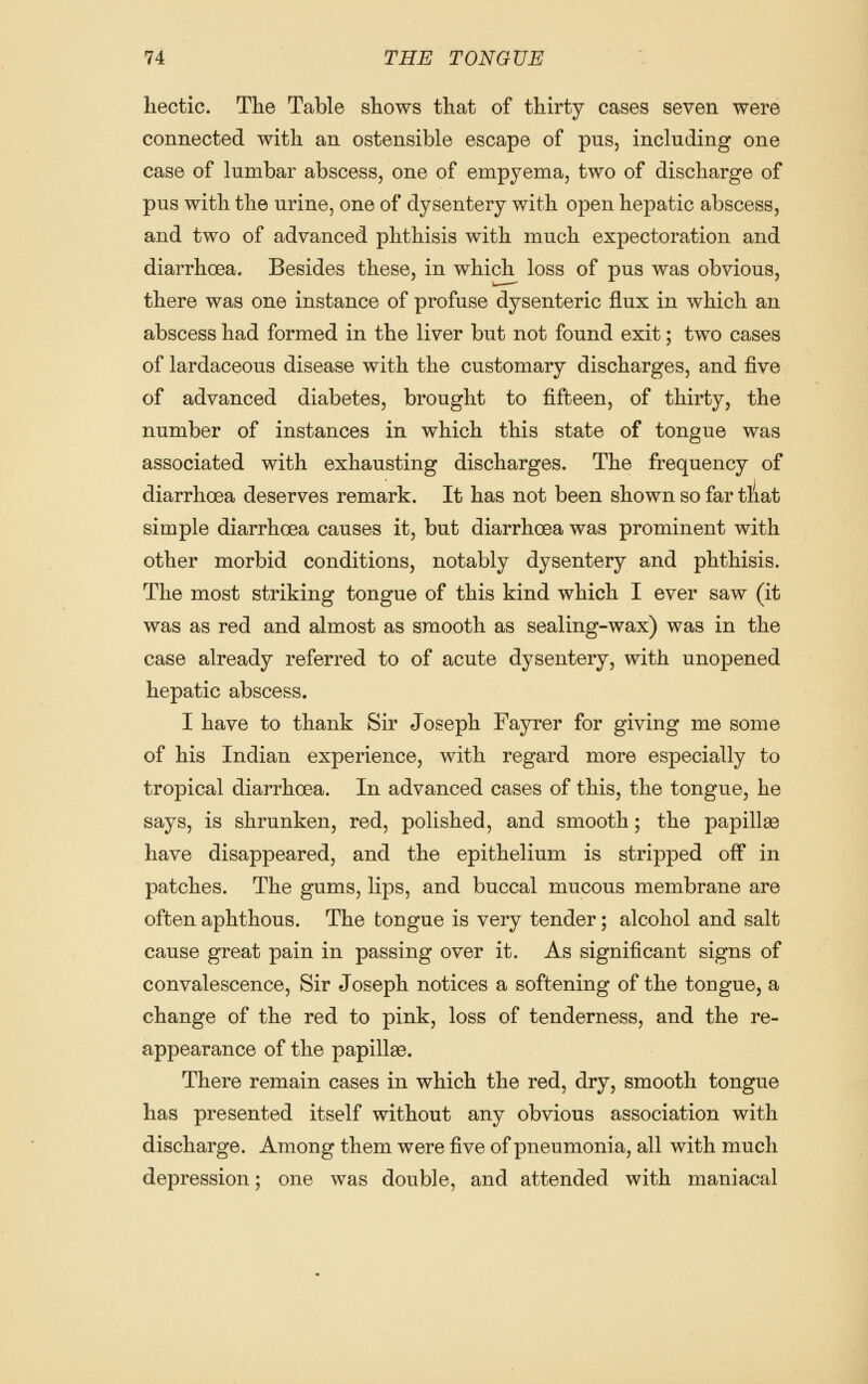 hectic. The Table shows that of thirty cases seven were connected with an ostensible escape of pus, including one case of lumbar abscess, one of empyema, two of discharge of pus with the urine, one of dysentery with open hepatic abscess, and two of advanced phthisis with much expectoration and diarrhoea. Besides these, in which loss of pus was obvious, there was one instance of profuse dysenteric flux in which an abscess had formed in the liver but not found exit; two cases of lardaceous disease with the customary discharges, and five of advanced diabetes, brought to fifteen, of thirty, the number of instances in which this state of tongue was associated with exhausting discharges. The frequency of diarrhoea deserves remark. It has not been shown so far tliat simple diarrhoea causes it, but diarrhoea was prominent with other morbid conditions, notably dysentery and phthisis. The most striking tongue of this kind which I ever saw (it was as red and almost as smooth as sealing-wax) was in the case already referred to of acute dysentery, with unopened hepatic abscess. I have to thank Sir Joseph Fayrer for giving me some of his Indian experience, with regard more especially to tropical diarrhoea. In advanced cases of this, the tongue, he says, is shrunken, red, polished, and smooth; the papillas have disappeared, and the epithelium is stripped off in patches. The gums, lips, and buccal mucous membrane are often aphthous. The tongue is very tender; alcohol and salt cause great pain in passing over it. As significant signs of convalescence, Sir Joseph notices a softening of the tougue, a change of the red to pink, loss of tenderness, and the re- appearance of the papillae. There remain cases in which the red, dry, smooth tongue has presented itself without any obvious association with discharge. Among them were five of pneumonia, all with much depression; one was double, and attended with maniacal