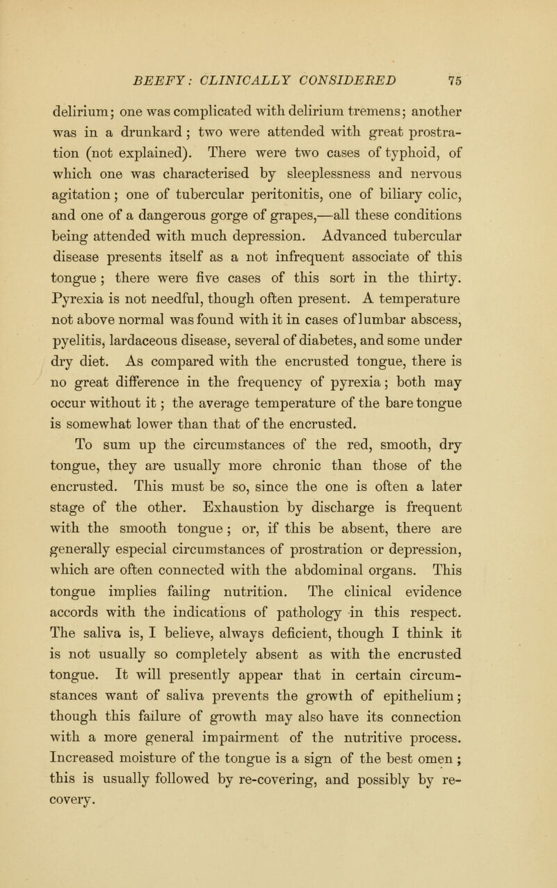 delirium; one was complicated with delirium tremens; another was in a drunkard ; two were attended with great prostra- tion (not explained). There were two cases of typhoid, of which one was characterised by sleeplessness and nervous agitation; one of tubercular peritonitis, one of biliary colic, and one of a dangerous gorge of grapes,—all these conditions being attended with much depression. Advanced tubercular disease presents itself as a not infrequent associate of this tongue ; there were five cases of this sort in the thirty. Pyrexia is not needful, though often present. A temperature not above normal was found with it in cases of lumbar abscess, pyelitis, lardaceous disease, several of diabetes, and some under dry diet. As compared with the encrusted tongue, there is no great difference in the frequency of pyrexia; both may occur without it; the average temperature of the bare tongue is somewhat lower than that of the encrusted. To sum up the circumstances of the red, smooth, dry tongue, they are usually more chronic than those of the encrusted. This must be so, since the one is often a later stage of the other. Exhaustion by discharge is frequent with the smooth tongue ; or, if this be absent, there are generally especial circumstances of prostration or depression, which are often connected with the abdominal organs. This tongue implies failing nutrition. The clinical evidence accords with the indications of pathology -in this respect. The saliva is, I believe, always deficient, though I think it is not usually so completely absent as with the encrusted tongue. It will presently appear that in certain circum- stances want of saliva prevents the growth of epithelium; though this failure of growth may also have its connection with a more general impairment of the nutritive process. Increased moisture of the tongue is a sign of the best omen ; this is usually followed by re-covering, and possibly by re- covery.