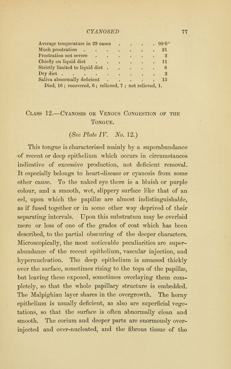 Average temperature in 29 cases .... 99*6° Much prostration 21 Prostration not severe 2 Chiefly on liquid diet 11 Strictly limited to liquid diet 6 Dry diet 2 Saliva abnormally deficient 15 Died, 16 ; recovered, 6 ; relieved, 7 ; not relieved, 1. Class 12.—Cyanosis or Venous Congestion of the Tongue. (See Plate IV. No. 12.) This tongue is characterised roainly by a superabundance of recent or deep epithelium which occurs in circumstances indicative of excessive production, not deficient removal. It especially belongs to heart-disease or cyanosis from some other cause. To the naked eye there is a bluish or purple colour, and a smooth, wet, slippery surface like that of an eel, upon which the papillae are almost indistinguishable, as if fused together or in some other way deprived of their separating intervals. Upon this substratum may be overlaid more or less of one of the grades of coat which has been described, to the partial obscuring of the deeper characters. Microscopically, the most noticeable peculiarities are super- abundance of the recent epithelium, vascular injection, and hypernucleation. The deep epithelium is amassed thickly over the surface, sometimes rising to the tops of the papillae, but leaving these exposed, sometimes overlaying them com- pletely, so that the whole papillary structure is embedded. The Malpighian layer shares in the overgrowth. The horny epithelium is usually deficient, as also are superficial vege- tations, so that the surface is often abnormally clean and smooth. The corium and deeper parts are enormously over- injected and over-nucleated, and the fibrous tissue of the