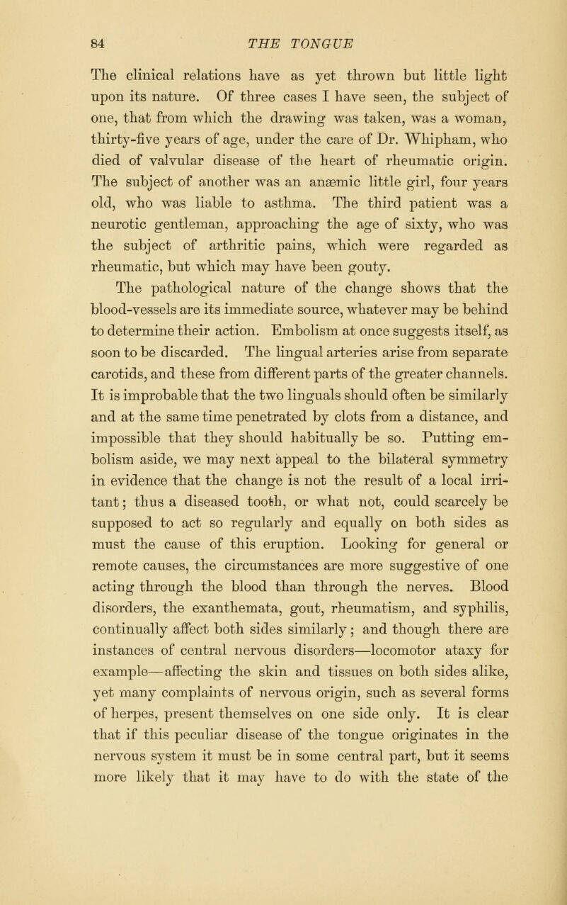 The clinical relations have as yet thrown but little light upon its nature. Of three cases I have seen, the subject of one, that from which the drawing was taken, was a woman, thirty-five years of age, under the care of Dr. Whipham, who died of valvular disease of the heart of rheumatic origin. The subject of another was an anaemic little girl, four years old, who was liable to asthma. The third patient was a neurotic gentleman, approaching the age of sixty, who was the subject of arthritic pains, which were regarded as rheumatic, but which may have been gouty. The pathological nature of the change shows that the blood-vessels are its immediate source, whatever may be behind to determine their action. Embolism at once suggests itself, as soon to be discarded. The lingual arteries arise from separate carotids, and these from different parts of the greater channels. It is improbable that the two Unguals should often be similarly and at the same time penetrated by clots from a distance, and impossible that they should habitually be so. Putting em- bolism aside, we may next appeal to the bilateral symmetry in evidence that the change is not the result of a local irri- tant; thus a diseased tooth, or what not, could scarcely be supposed to act so regularly and equally on both sides as must the cause of this eruption. Looking for general or remote causes, the circumstances are more suggestive of one acting through the blood than through the nerves. Blood disorders, the exanthemata, gout, rheumatism, and syphilis, continually aifect both sides similarly; and though there are instances of central nervous disorders—locomotor ataxy for example—affecting the skin and tissues on both sides alike, yet many complaints of nervous origin, such as several forms of herpes, present themselves on one side only. It is clear that if this peculiar disease of the tongue originates in the nervous system it must be in some central part, but it seems more likely that it may have to do with the state of the