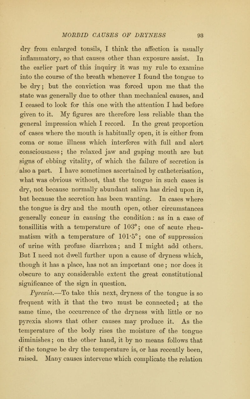 dry from enlarged tonsils, I think tlie affection is usually inflammatory, so that causes other than exposure assist. In the earlier part of this inquiry it was my rule to examine into the course of the breath whenever I found the tongue to be dry; but the conviction was forced upon me that the state was generally due to other than mechanical causes, and I ceased to look for this one with the attention I had before given to it. My figures are therefore less reliable than the general impression which I record. In the great proportion of cases where the mouth is habitually open, it is either from coma or some illness which interferes with full and alert consciousness; the relaxed jaw and gaping mouth are but signs of ebbing vitality, of which the failure of secretion is also a part. I have sometimes ascertained by catheterisation, what was obvious without, that the tongue in such cases is dry, not because normally abundant saliva has dried upon it, but because the secretion has been wanting. In cases where the tongue is dry and the mouth open, other circumstances generally concur in causing the condition: as in a case of tonsillitis with a temperature of 103°; one of acute rheu- matism with a temperature of 101*5; one of suppression of urine with profuse diarrhoea; and I might add others. But I need not dwell further upon a cause of dryness which, though it has a place, has not an important one; nor does it obscure to any considerable extent the great constitutional significance of the sign in question. Pyrexia,—To take this next, dryness of the tongue is so frequent with it that the two must be connected; at the same time, the occurrence of the dryness with little or no pyrexia shows that other causes may produce it. As the temperature of the body rises the moisture of the tongue diminishes; on the other hand, it by no means follows that if the tongue be dry the temperature is, or has recently been, raised. Mauy causes intervene which complicate the relation