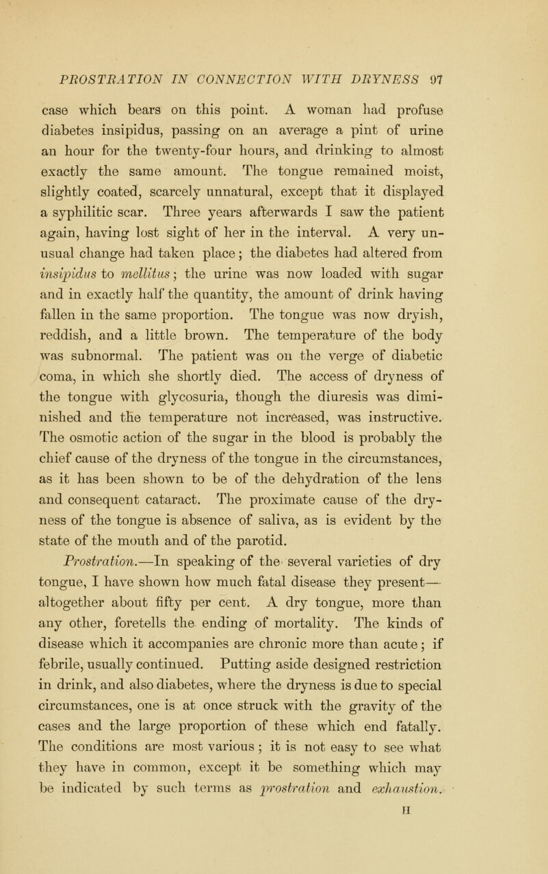 case which bears on this point. A woman had profuse diabetes insipidus, passing on an average a pint of urine an hour for the twenty-four hours, and drinking to almost exactly the same amount. The tongue remained moist, slightly coated, scarcely unnatural, except that it displayed a syphilitic scar. Three years afterwards I saw the patient again, having lost sight of her in the interval. A very un- usual change had taken place; the diabetes had altered from insipidus to mellitus; the urine was now loaded with sugar and in exactly half the quantity, the amount of drink having fallen in the same proportion. The tongue was now dryish, reddish, and a little brown. The temperature of the body was subnormal. The patient was on the verge of diabetic coma, in which she shortly died. The access of dryness of the tongue with glycosuria, though the diuresis was dimi- nished and the temperature not increased, was instructive. The osmotic action of the sugar in the blood is probably the chief cause of the dryness of the tongue in the circumstances, as it has been shown to be of the dehydration of the lens and consequent cataract. The proximate cause of the dry- ness of the tongue is absence of saliva, as is evident by the state of the mouth and of the parotid. Prostration.—In speaking of the^ several varieties of dry tongue, I have shown how much fatal disease they present— altogether about fifty per cent. A dry tongue, more than any other, foretells the ending of mortality. The kinds of disease which it accompanies are chronic more than acute; if febrile, usually continued. Putting aside designed restriction in drink, and also diabetes, where the dryness is due to special circumstances, one is at once struck with the gravity of the cases and the large proportion of these which end fatally. The conditions are most various; it is not easy to see what they have in common, except it be something which maj^ be indicated by such terms as iwostration and exhaustion, H