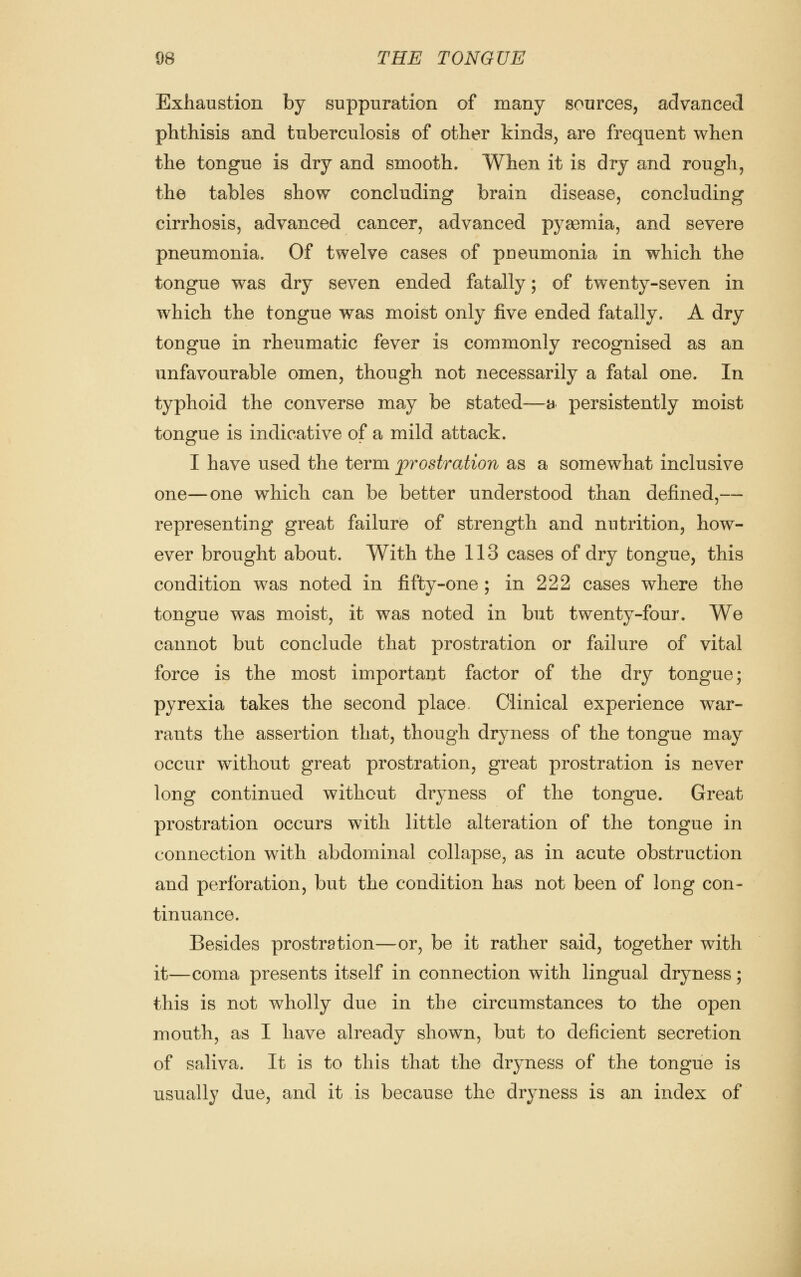 Exhaustion by suppuration of many sources, advanced phthisis and tuberculosis of other kinds, are frequent when the tongue is dry and smooth. When it is dry and rough, the tables show concluding brain disease, concluding cirrhosis, advanced cancer, advanced pyaemia, and severe pneumonia. Of twelve cases of pneumonia in which the tongue was dry seven ended fatally; of twenty-seven in which the tongue was moist only five ended fatally. A dry tongue in rheumatic fever is commonly recognised as an unfavourable omen, though not necessarily a fatal one. In typhoid the converse may be stated—a persistently moist tongue is indicative of a mild attack. I have used the term prostration as a somewhat inclusive one—one which can be better understood than defined,— representing great failure of strength and nutrition, how- ever brought about. With the 113 cases of dry tongue, this condition was noted in fifty-one ; in 222 cases where the tongue was moist, it was noted in but twenty-four. We cannot but conclude that prostration or failure of vital force is the most important factor of the dry tongue; pyrexia takes the second place Clinical experience war- rants the assertion that, though dryness of the tongue may occur without great prostration, great prostration is never long continued without drjmess of the tongue. Great prostration occurs with little alteration of the tongue in connection with abdominal collapse, as in acute obstruction and perforation, but the condition has not been of long con- tinuance. Besides prostration—or, be it rather said, together with it—coma presents itself in connection with lingual dryness; this is not wholly due in the circumstances to the open mouth, as I have already shown, but to deficient secretion of saliva. It is to this that the dryness of the tongue is usually due, and it is because the dryness is an index of