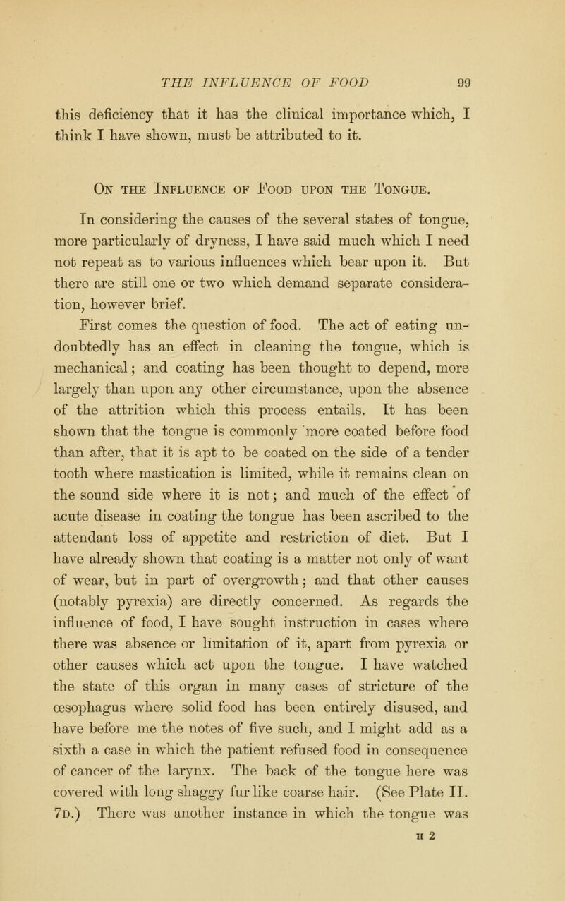 this deficiency that it has the clinical importance which, I think I have shown, must be attributed to it. On the Influence of Food upon the Tongue. In considering the causes of the several states of tongue, more particularly of dryness, I have said much which I need not repeat as to various influences which bear upon it. But there are still one or two which demand separate considera- tion, however brief. First comes the question of food. The act of eating un- doubtedly has an effect in cleaning the tongue, which is mechanical; and coating has been thought to depend, more largely than upon any other circumstance, upon the absence of the attrition which this process entails. It has been shown that the tongue is commonly more coated before food than after, that it is apt to be coated on the side of a tender tooth where mastication is limited, while it remains clean on the sound side where it is not; and much of the effect of acute disease in coating the tongue has been ascribed to the attendant loss of appetite and restriction of diet. But I have already shown that coating is a matter not only of want of wear, but in part of overgrowth; and that other causes (notably pyrexia) are directly concerned. As regards the influence of food, I have sought instruction in cases where there was absence or limitation of it, apart from pyrexia or other causes which act upon the tongue. I have watched the state of this organ in many cases of stricture of the oesophagus where solid food has been entirely disused, and have before me the notes of five such, and I might add as a sixth a case in which the patient refused food in consequence of cancer of the larynx. The back of the tongue here was covered with long shaggy fur like coarse hair. (See Plate II. 7d.) There was another instance in which the tongue was u 2