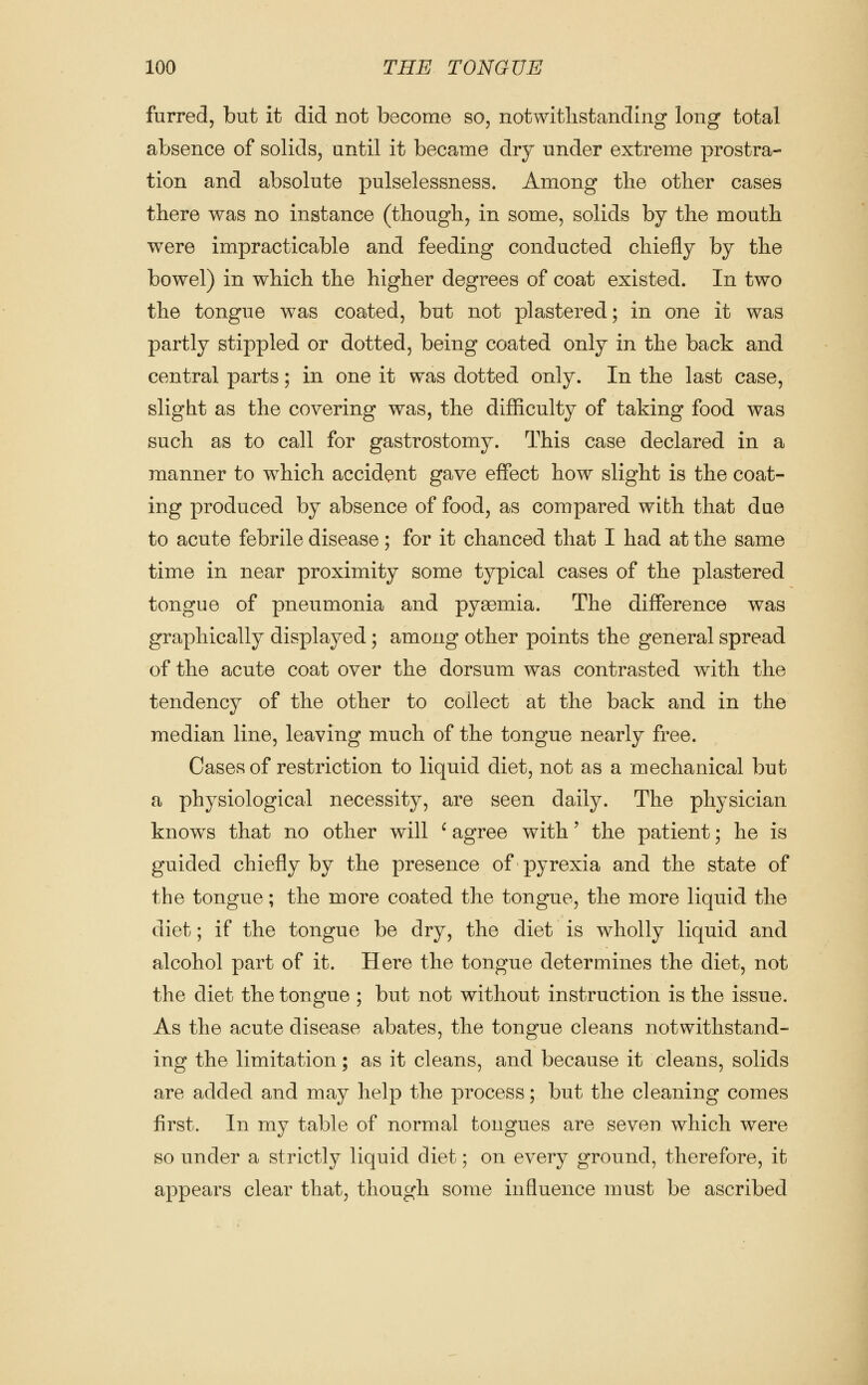 furred, but it did not become so, notwithstanding long total absence of solids, until it became dry under extreme prostra- tion and absolute pulselessness. Among the other cases there was no instance (though, in some, solids by the mouth were impracticable and feeding conducted chiefly by the bowel) in which the higher degrees of coat existed. In two the tongue was coated, but not plastered; in one it was partly stippled or dotted, being coated only in the back and central parts; in one it was dotted only. In the last case, slight as the covering was, the difficulty of taking food was such as to call for gastrostomy. This case declared in a manner to which accident gave effect how slight is the coat- ing produced by absence of food, as compared with that due to acute febrile disease; for it chanced that I had at the same time in near proximity some typical cases of the plastered tongue of pneumonia and pyaemia. The difference was graphically displayed; among other points the general spread of the acute coat over the dorsum was contrasted with the tendency of the other to collect at the back and in the median line, leaving much of the tongue nearly free. Oases of restriction to liquid diet, not as a mechanical but a physiological necessity, are seen daily. The physician knows that no other will ' agree with' the patient; he is guided chiefly by the presence of pyrexia and the state of the tongue; the more coated the tongue, the more liquid the diet; if the tongue be dry, the diet is wholly liquid and alcohol part of it. Here the tongue determines the diet, not the diet the tongue ; but not without instruction is the issue. As the acute disease abates, the tongue cleans notwithstand- ing the limitation; as it cleans, and because it cleans, solids are added and may help the process; but the cleaning comes first. In my table of normal tongues are seven which were so under a strictly liquid diet; on every ground, therefore, it appears clear that, though some influence must be ascribed