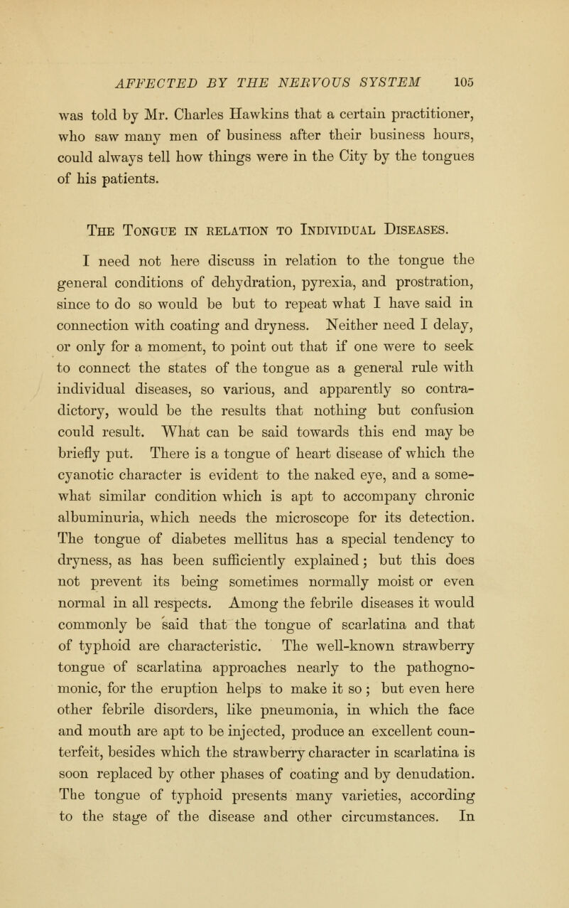 was told by Mr. Charles Hawkins that a certain practitioner, who saw many men of business after their business hours, could always tell how things were in the City by the tongues of his patients. The Tongue in relation to Individual Diseases. I need not here discuss in relation to the tongue the general conditions of dehydration, pyrexia, and prostration, since to do so would be but to repeat what I have said in connection with coating and dryness. Neither need I delay, or only for a moment, to point out that if one were to seek to connect the states of the tongue as a general rule with individual diseases, so various, and apparently so contra- dictory, would be the results that nothing but confusion could result. What can be said towards this end may be briefly put. There is a tongue of heart disease of which the cyanotic character is evident to the naked eye, and a some- what similar condition which is apt to accompany chronic albuminuria, which needs the microscope for its detection. The tongue of diabetes mellitus has a special tendency to dryness, as has been sufficiently explained; but this does not prevent its being sometimes normally moist or even normal in all respects. Among the febrile diseases it would commonly be said that the tongue of scarlatina and that of typhoid are characteristic. The well-known strawberry tongue of scarlatina approaches nearly to the pathogno- monic, for the eruption helps to make it so ; but even here other febrile disorders, like pneumonia, in which the face and mouth are apt to be injected, produce an excellent coun- terfeit, besides which the strawberry character in scarlatina is soon replaced by other phases of coating and by denudation. The tongue of typhoid presents many varieties, according to the stage of the disease and other circumstances. In