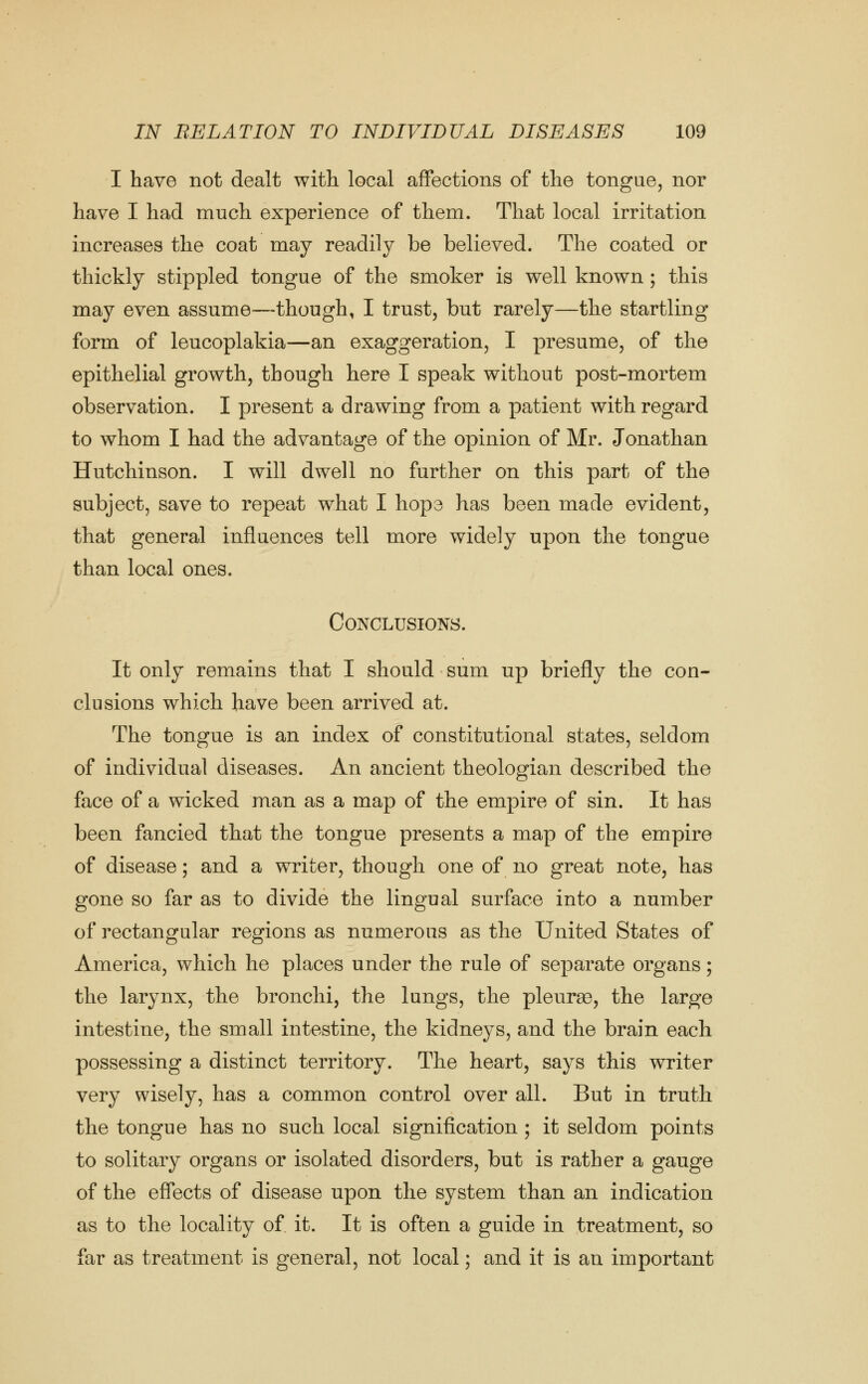 I have not dealt with local affections of the tongue, nor have I had much experience of them. That local irritation increases the coat may readily be believed. The coated or thickly stippled tongue of the smoker is well known; this may even assume—though, I trust, but rarely—the startling form of leucoplakia—an exaggeration, I presume, of the epithelial growth, though here I speak without post-mortem observation. I present a drawing from a patient with regard to whom I had the advantage of the opinion of Mr. Jonathan Hutchinson. I will dwell no further on this part of the subject, save to repeat what I hope has been made evident, that general influences tell more widely upon the tongue than local ones. Conclusions. It only remains that I should sum up briefly the con- clusions which have been arrived at. The tongue is an index of constitutional states, seldom of individual diseases. An ancient theologian described the face of a wicked man as a map of the empire of sin. It has been fancied that the tongue presents a map of the empire of disease; and a writer, though one of no great note, has gone so far as to divide the lingual surface into a number of rectangular regions as numerous as the United States of America, which he places under the rule of separate organs; the larynx, the bronchi, the lungs, the pleurse, the large intestine, the small intestine, the kidneys, and the brain each possessing a distinct territory. The heart, says this writer very wisely, has a common control over all. But in truth the tongue has no such local signification ; it seldom points to solitary organs or isolated disorders, but is rather a gauge of the effects of disease upon the system than an indication as to the locality of it. It is often a guide in treatment, so far as treatment is general, not local; and it is an important
