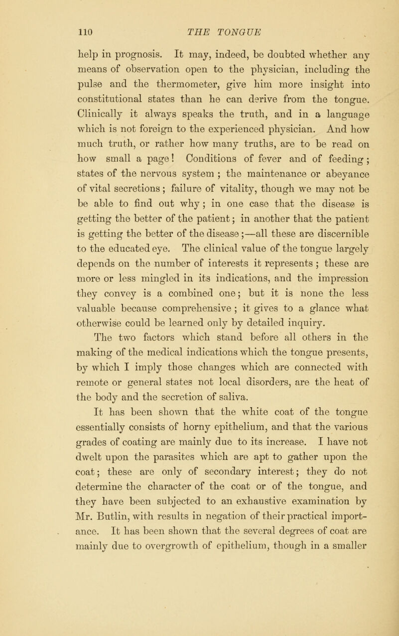 help in prognosis. It may, indeed, be doubted whether any means of observation open to the physician, including the pulse and the thermometer, give him more insight into constitutional states than he can derive from the tongue. Clinically it always speaks the truth, and in a language which is not foreign to the experienced physician. And how much truth, or rather how many truths, are to be read on how small a page! Conditions of fever and of feeding ; states of the nervous system ; the maintenance or abeyance of vital secretions; failure of vitality, though we may not be be able to find out why; in one case that the disease is getting the better of the patient; in another that the patient is getting the better of the disease ;—all these are discernible to the educated eye. The clinical value of the tongue largely depends on the number of interests it represents ; these are more or less mingled in its indications, and the impression they convey is a combined one; but it is none the less valuable because comprehensive ; it gives to a glance what otherwise could be learned only by detailed inquiry. The two factors which stand before all others in the making of the medical indications which the tongue presents, by which I imply those changes which are connected with remote or general states not local disorders, are the heat of the body and the secretion of saliva. It has been shown that the white coat of the tongue essentially consists of horny epithelium, and that the various grades of coating are mainly due to its increase. I have not dwelt upon the parasites which are apt to gather upon the coat; these are only of secondary interest; they do not determine the character of the coat or of the tongue, and they have been subjected to an exhaustive examination by Mr. Butlin, with results in negation of their practical import- ance. It has been shown that the several degrees of coat are mainly due to overgrowth of epithelium, though in a smaller